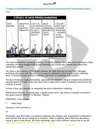 Babelfish Articles Jan 2015-June 2015 7-6-15
Page 173
Targetand Shutterfly are among the firstmerchants testing Facebook product
ads.
The road of data-driven marketing is bumpy. For all the promise, there’s also a lot of resistance. Many
marketers are being dragged kicking and screaming into a world very different than where they
started their careers.
I’ve drawn a few cartoons on the tension between the Math Men and the Mad Men. Ultimately
marketing will require both. But we’re in an awkward adolescent period of data-driven marketing.
Much of marketing today is either mindlessly data-driven or hopelessly data-resistant.
This time of change creates tremendous opportunity for marketers willing to embrace the potential of
big data beyond the hype. There has never been a better time to work in marketing. But the role will
continue to evolve.
I’d love to hear your thoughts on navigating the road of data-driven marketing.
(Marketoonist Monday: I’m giving away a signed cartoon print. Just share an insightful comment to
this week’s post by 5:00 PST on Monday. Thanks!)
PREVIOUS: more with less
1. Rohit Singh
February 9, 2015 at 5:42 am
Hi,
Personally I dont think there is an inherent dislike for data analytics and its application to Marketing. I
think the term that we are looking for is confusion. There is suddenly talk of data from all quarters,
bound to get on some nerves. But more importantly, there is this confusion around how to use the
 