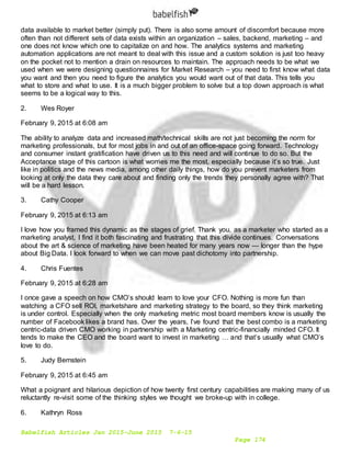 Babelfish Articles Jan 2015-June 2015 7-6-15
Page 174
data available to market better (simply put). There is also some amount of discomfort because more
often than not different sets of data exists within an organization – sales, backend, marketing – and
one does not know which one to capitalize on and how. The analytics systems and marketing
automation applications are not meant to deal with this issue and a custom solution is just too heavy
on the pocket not to mention a drain on resources to maintain. The approach needs to be what we
used when we were designing questionnaires for Market Research – you need to first know what data
you want and then you need to figure the analytics you would want out of that data. This tells you
what to store and what to use. It is a much bigger problem to solve but a top down approach is what
seems to be a logical way to this.
2. Wes Royer
February 9, 2015 at 6:08 am
The ability to analyze data and increased math/technical skills are not just becoming the norm for
marketing professionals, but for most jobs in and out of an office-space going forward. Technology
and consumer instant gratification have driven us to this need and will continue to do so. But the
Acceptance stage of this cartoon is what worries me the most, especially because it’s so true. Just
like in politics and the news media, among other daily things, how do you prevent marketers from
looking at only the data they care about and finding only the trends they personally agree with? That
will be a hard lesson.
3. Cathy Cooper
February 9, 2015 at 6:13 am
I love how you framed this dynamic as the stages of grief. Thank you. as a marketer who started as a
marketing analyst, I find it both fascinating and frustrating that this divide continues. Conversations
about the art & science of marketing have been heated for many years now — longer than the hype
about Big Data. I look forward to when we can move past dichotomy into partnership.
4. Chris Fuentes
February 9, 2015 at 6:28 am
I once gave a speech on how CMO’s should learn to love your CFO. Nothing is more fun than
watching a CFO sell ROI, marketshare and marketing strategy to the board, so they think marketing
is under control. Especially when the only marketing metric most board members know is usually the
number of Facebook likes a brand has. Over the years, I’ve found that the best combo is a marketing
centric-data driven CMO working in partnership with a Marketing centric-financially minded CFO. It
tends to make the CEO and the board want to invest in marketing … and that’s usually what CMO’s
love to do.
5. Judy Bernstein
February 9, 2015 at 6:45 am
What a poignant and hilarious depiction of how twenty first century capabilities are making many of us
reluctantly re-visit some of the thinking styles we thought we broke-up with in college.
6. Kathryn Ross
 