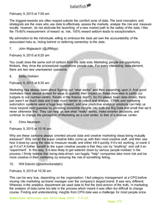 Babelfish Articles Jan 2015-June 2015 7-6-15
Page 175
February 9, 2015 at 7:59 am
The biggest rewards are often reaped outside the comfort zone of data. The best innovators and
strategists are the ones who use data to effectively assess the markets, analyze the risk and measure
results; however, do not abdicate the launching of a new market path to the safety of the data. I like
the 75-80% measurement of reward vs. risk. 100% reward seldom leads to exceptionalism.
My admiration to the individuals willing to embrace the data yet own the accountability of the
associated risks vs. hiding behind or deferring ownership to the data.
7. John Miglautsch (@JRMigs)
February 9, 2015 at 8:20 am
You could draw the same sort of cartoon from the data side. Marketing people are opportunity
thinkers, they drive the proceedural opperations people nuts. For every interesting data element,
there are two new unanswered questions.
8. Betsy Graham
February 9, 2015 at 8:30 am
Marketing has always been about figuring out “what works” and then expanding upon it. And good
marketers have always looked for ways to quantify their impact on Sales (how else to justify our
budgets to our number-centric friends in the finance dept?). So it’s always been data-driven, there
just wasn’t as much data and it was much harder to collect and analyze. CRMs and marketing
automation systems were a huge leap forward, and now predictive analytics solutions can help us
move beyond best guesses by providing incredible insights into both our Big Data and small that we’d
never otherwise find. They can help us see what *really* works, make smarter decisions, and
continue to change the perception of Marketing as a cost center, to that of a revenue center.
9. Chris Neumann
February 9, 2015 at 10:16 am
Why are these cartoons always oriented around data and creative marketing ideas being mutually
exclusive? Why not let the super creative folks come up with their most creative stuff, and then see
how it does by using the data to measure results and either kill it quickly if it’s not working, or crank it
up if it is? A further benefit to the super creative people is that they can try *anything* and call it an
“experiment”. In this way, it is less likely to get watered down by various people involved in the
process. I firmly believe that being data-driven can hugely *help* companies take more risk and be
more creative in their marketing by reducing the risk of something failing.
10. Will Salcido (@bedrockanalytic)
February 9, 2015 at 10:38 am
This can be very true, depending on the organization. I led category management at a CPG before
moving into marketing as brand manager over the company’s largest brand. It was very different.
Whereas in the analytics department we used data to find the best version of the truth, in marketing
the analysis of data came too late in the process which meant it was often too difficult to change
course. Finding and understanding insights from CPG data was a challenge for most people since
 