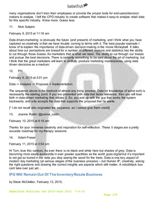 Babelfish Articles Jan 2015-June 2015 7-6-15
Page 176
many organizations don’t train their employees or provide the proper tools for end-users/decision
makers to analyze. I left the CPG industry to create software that makes it easy to analyze retail data
for this specific industry. Know more. Guess less.
11. Nick Salyers
February 9, 2015 at 11:16 am
Data driven-marketing is obviously the future (and present) of marketing, and I think what you have
captured so creatively is that we have trouble coming to terms with it. The best popular example I
know of to explain the importance of data-driven decision making is the movie Moneyball. It talks
about how our perceptions are biased for a number of different reasons and statistics has the ability
to cut through those biases. As marketers that is what we need. The ability to cut through our biases
and pursue the best decisions. There is certainly something to be said about the art of marketing, but
I think that the great marketers will learn to skillfully produce marketing masterpieces, using data
driven decisions as a medium.
12. PH
February 9, 2015 at 2:01 pm
Data -> Analysis -> Proposal -> Implementation.
The sequence above is the bedrock of almost any living process. Data (or knowledge of some sort) is
necessarily the starting point. If you are presented with data that lacks relevance, then you will lose
faith in data-driven marketing that utilizes it. So, you end up with the guy that works the system
backwards, and only accepts the data that supports the proposal that he wants.
[* I do not recall who originated the sequence, so I cannot give them credit]
13. Joanna Rustin @joanna_rustin
February 10, 2015 at 8:18 am
Thanks for your immense creativity and inspiration for self-reflection. These 5 stages are a pretty
accurate roadmap for my therapy sessions.
14. Adam Fraser
February 11, 2015 at 3:54 pm
Hi Tom, love this cartoon. As ever there is no black and white here but shades of grey. Data is
becoming more easily accessible in ever greater quantities as the world goes digital but it’s important
to not get so buried in the data you stop seeing the wood for the trees. Data is one key aspect of
modern day marketing (at various stages of the business process) – but Human IP, creativity, asking
the right questions and drawing the correct insights are aspects which still matter. A robot/black box
cant take over just yet…
IPG Will Remain Out Of The InventoryResale Business
by Steve McClellan, February 13, 2015,
 