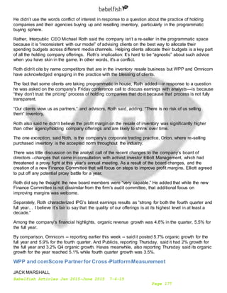 Babelfish Articles Jan 2015-June 2015 7-6-15
Page 177
He didn’t use the words conflict of interest in response to a question about the practice of holding
companies and their agencies buying up and reselling inventory, particularly in the programmatic
buying sphere.
Rather, Interpublic CEO Michael Roth said the company isn’t a re-seller in the programmatic space
because it is “inconsistent with our model” of advising clients on the best way to allocate their
spending budgets across different media channels. Helping clients allocate their budgets is a key part
of all the holding company offerings. Roth’s implication: It’s hard to be “agnostic” about such advice
when you have skin in the game. In other words, it's a conflict.
Roth didn’t cite by name competitors that are in the inventory resale business but WPP and Omnicom
have acknowledged engaging in the practice with the blessing of clients.
The fact that some clients are taking programmatic in house, Roth added—in response to a question
he was asked on the company’s Friday conference call to discuss earnings with analysts—is because
“they don’t trust the pricing” process of holding companies that do it because that process is not fully
transparent.
“Our clients view us as partners,” and advisors, Roth said, adding, “There is no risk of us selling
them” inventory.
Roth also said he didn’t believe the profit margin on the resale of inventory was significantly higher
than other agency/holding company offerings and are likely to shrink over time.
The one exception, said Roth, is the company’s corporate trading practice, Orion, where re-selling
purchased inventory is the accepted norm throughout the industry.
There was little discussion on the analyst call of the recent changes to the company’s board of
directors –changes that came in consultation with activist investor Elliott Management, which had
threatened a proxy fight at this year’s annual meeting. As a result of the board changes, and the
creation of a new Finance Committee that will focus on steps to improve profit margins, Elliott agreed
to put off any potential proxy battle for a year.
Roth did say he thought the new board members were “very capable.” He added that while the new
Finance Committee is not dissimilar from the firm’s audit committee, that additional focus on
improving margins was welcome.
Separately, Roth characterized IPG’s latest earnings results as “strong for both the fourth quarter and
full year… I believe it’s fair to say that the quality of our offerings is at its highest level in at least a
decade.”
Among the company’s financial highlights, organic revenue growth was 4.8% in the quarter, 5.5% for
the full year.
By comparison, Omnicom -- reporting earlier this week -- said it posted 5.7% organic growth for the
full year and 5.9% for the fourth quarter. And Publicis, reporting Thursday, said it had 2% growth for
the full year and 3.2% Q4 organic growth. Havas meanwhile, also reporting Thursday said its organic
growth for the year reached 5.1% while fourth quarter growth was 3.5%.
WPP and comScore Partnerfor Cross-PlatformMeasurement
JACK MARSHALL
 