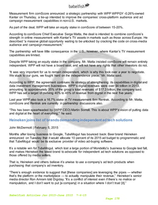 Babelfish Articles Jan 2015-June 2015 7-6-15
Page 178
Measurement firm comScore announced a strategic partnership with WPP WPPGY -0.26%-owned
Kantar on Thursday, a tie-up intended to improve the companies’ cross-platform audience and ad
campaign measurement capabilities in non-U.S. markets.
As part of the deal, WPP will take an equity stake in comScore of between 15-20%.
According to comScore Chief Executive Serge Matta, the deal is intended to combine comScore’s
strength in online measurement with Kantar’s TV assets in markets such as those across Europe. He
described “a massive global opportunity waiting to be unlocked by cracking the code on cross-media
audience and campaign measurement.”
The partnership will have little consequence in the U.S., however, where Kantar’s TV measurement
capabilities are limited.
Despite WPP taking an equity stake in the company, Mr. Matta insisted comScore will remain entirely
independent. WPP will not have a board seat, and will not have any rights that other investors do not.
“It was very important for us to remain independent, which is why this took over a year to negotiate.
We stuck to our guns, we fought hard on the independence piece.” Mr. Matta said.
According to WPP, the agreement continues its strategy of strengthening its capabilities in digital and
data investment management businesses. WPP’s digital revenues were over $6 billion in 2013,
amounting to approximately 35% of the group’s total revenues of $17.3 billion, the company said.
WPP has set a target of deriving 40% to 45% of revenue from digital in the next five years.
Last year WPP also took a 16.7% stake in TV measurement firm Rentrak. According to Mr. Matta,
comScore and Rentrak are currently in partnership discussions also.
“This has been spearheaded by (WPP CEO) Martin Sorrell. This is about WPP’s vision of putting data
and digital at the heart of everything,” he said.
Heineken joins list of brandsdemandingindependentad tech solutions
John McDermott | February 5, 2015
Months after losing business to Google, TubeMogul has bounced back: Beer brand Heineken
announced on Tuesday that it would allocate 10 percent of its 2015 ad budget to programmatic and
that TubeMogul would be its exclusive provider of video ad-buying software.
It’s a notable win for TubeMogul, which lost a large portion of Mondelēz’s business to Google last fall,
and makes Heineken the latest brand to advocate for independent ad tech solutions as opposed to
those offered by media sellers.
That is, Heineken and others believe it’s unwise to use a company’s ad tech products when
purchasing that company’s ad inventory.
“There’s enough evidence to suggest that [these companies] are leveraging the pipes — whether
that’s the platform or the marketplace — to actually manipulate their revenue,” Heineken’s senior
media director Ron Amram told Digiday. “It’s a conflict of interest even if there’s no malice or
manipulation, and I don’t want to put [a company] in a situation where I don’t trust [it].”
 