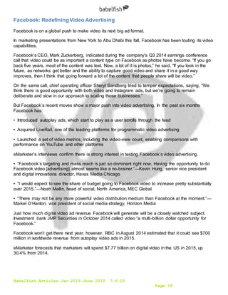 Babelfish Articles Jan 2015-June 2015 7-6-15
Page 18
Facebook: RedefiningVideo Advertising
Facebook is on a global push to make video its next big ad format.
In marketing presentations from New York to Abu Dhabi this fall, Facebook has been touting its video
capabilities.
Facebook’s CEO, Mark Zuckerberg, indicated during the company’s Q3 2014 earnings conference
call that video could be as important a content type on Facebook as photos have become. “If you go
back five years, most of the content was text. Now, a lot of it is photos,” he said. “If you look in the
future, as networks get better and the ability to capture good video and share it in a good way
improves, then I think that going forward a lot of the content that people share will be video.”
On the same call, chief operating officer Sheryl Sandberg tried to temper expectations, saying, “We
think there is good opportunity with both video and Instagram ads, but we’re going to remain
deliberate and slow in our approach to scaling those businesses.”
But Facebook’s recent moves show a major push into video advertising. In the past six months
Facebook has:
• Introduced autoplay ads, which start to play as a user scrolls through the feed
• Acquired LiveRail, one of the leading platforms for programmatic video advertising
• Launched a set of video metrics, including the video-view count, enabling comparisons with
performance on YouTube and other platforms
eMarketer’s interviews confirm there is strong interest in testing Facebook’s video advertising.
• “Facebook’s targeting and mass reach is just so dominant right now. Having the opportunity to do
Facebook video [advertising] almost seems like a no-brainer.”—Kevin Hung, senior vice president
and digital innovations director, Havas Media Chicago
• “I would expect to see the share of budget going to Facebook video to increase pretty substantially
over 2015.”—Noah Mallin, head of social, North America, MEC Global
• “There may not be any more powerful video distribution medium than Facebook at the moment.”—
Maikel O’Hanlon, vice president of social media strategy, Horizon Media
Just how much digital video ad revenue Facebook will generate will be a closely watched subject.
Investment bank JMP Securities in October 2014 called video “a multi-billion dollar opportunity for
Facebook.”
Facebook won’t get there next year, however. RBC in August 2014 estimated that it could see $700
million in worldwide revenue from autoplay video ads in 2015.
eMarketer forecasts that marketers will spend $7.77 billion on digital video in the US in 2015, up
30.4% from 2014.
 