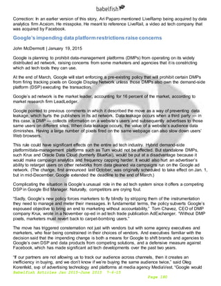 Babelfish Articles Jan 2015-June 2015 7-6-15
Page 180
Correction: In an earlier version of this story, Ari Paparo mentioned LiveRamp being acquired by data
analytics firm Acxiom. He misspoke. He meant to reference LiveRail, a video ad tech company that
was acquired by Facebook.
Google’s impending data platform restrictions raise concerns
John McDermott | January 19, 2015
Google is planning to prohibit data-management platforms (DMPs) from operating on its widely
distributed ad network, raising concerns from some marketers and agencies that it is constricting
which ad tech tools they can use.
At the end of March, Google will start enforcing a pre-existing policy that will prohibit certain DMPs
from firing tracking pixels on Google Display Network unless those DMPs also own the demand-side
platform (DSP) executing the transaction.
Google’s ad network is the market leader, accounting for 16 percent of the market, according to
market research firm LeadLedger.
Google pointed to previous comments in which it described the move as a way of preventing data
leakage, which hurts the publishers in its ad network. Data leakage occurs when a third party — in
this case, a DMP — collects information on a website’s users and subsequently advertises to those
same users on different sites. When data leakage occurs, the value of a website’s audience data
diminishes. Having a large number of pixels fired on the same webpage can also slow down users’
Web browsers.
This rule could have significant effects on the entire ad tech industry. Hybrid demand-side
platform/data-management platforms such as Turn would not be affected. But standalone DMPs,
such Krux and Oracle Data Cloud (formerly BlueKai), would be put at a disadvantage because it
would make campaign analytics and frequency capping harder. It would also hurt an advertiser’s
ability to retarget users on other networks from data gleaned via campaigns run on the Google ad
network. (The change, first announced last October, was originally scheduled to take effect on Jan. 1,
but in mid-December, Google extended the deadline to the end of March.)
Complicating the situation is Google’s unusual role in the ad tech system since it offers a competing
DSP in Google Bid Manager. Naturally, competitors are crying foul.
“Sadly, Google’s new policy forces marketers to fly blindly by stripping them of the instrumentation
they need to manage and meter their messages. In fundamental terms, the policy subverts Google’s
espoused objective to bring an end to marketing without accountability,” Tom Chavez, CEO of DMP
company Krux, wrote in a November op-ed in ad tech trade publication AdExchanger. “Without DMP
pixels, marketers must revert back to carpet-bombing users.”
The move has triggered consternation not just with vendors but with some agency executives and
marketers, who fear being constrained in their choices of vendors. And executives familiar with the
decision said that the impending change is both a means for Google to shift brands and agencies to
Google’s own DSP and data products from competing solutions, and a defensive measure against
Facebook, which has made significant ad tech developments over the past two years.
“If our partners are not allowing us to track our audience across channels, then it creates an
inefficiency in buying, and we don’t know if we’re buying the same audience twice,” said Oleg
Korenfeld, svp of advertising technology and platforms at media agency MediaVest. “Google would
 