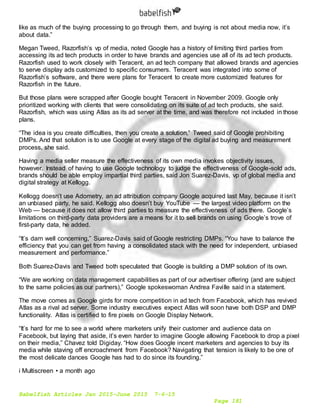Babelfish Articles Jan 2015-June 2015 7-6-15
Page 181
like as much of the buying processing to go through them, and buying is not about media now, it’s
about data.”
Megan Tweed, Razorfish’s vp of media, noted Google has a history of limiting third parties from
accessing its ad tech products in order to have brands and agencies use all of its ad tech products.
Razorfish used to work closely with Teracent, an ad tech company that allowed brands and agencies
to serve display ads customized to specific consumers. Teracent was integrated into some of
Razorfish’s software, and there were plans for Teracent to create more customized features for
Razorfish in the future.
But those plans were scrapped after Google bought Teracent in November 2009. Google only
prioritized working with clients that were consolidating on its suite of ad tech products, she said.
Razorfish, which was using Atlas as its ad server at the time, and was therefore not included in those
plans.
“The idea is you create difficulties, then you create a solution,” Tweed said of Google prohibiting
DMPs. And that solution is to use Google at every stage of the digital ad buying and measurement
process, she said.
Having a media seller measure the effectiveness of its own media invokes objectivity issues,
however. Instead of having to use Google technology to judge the effectiveness of Google-sold ads,
brands should be able employ impartial third parties, said Jon Suarez-Davis, vp of global media and
digital strategy at Kellogg.
Kellogg doesn’t use Adometry, an ad attribution company Google acquired last May, because it isn’t
an unbiased party, he said. Kellogg also doesn’t buy YouTube — the largest video platform on the
Web — because it does not allow third parties to measure the effectiveness of ads there. Google’s
limitations on third-party data providers are a means for it to sell brands on using Google’s trove of
first-party data, he added.
“It’s darn well concerning,” Suarez-Davis said of Google restricting DMPs. “You have to balance the
efficiency that you can get from having a consolidated stack with the need for independent, unbiased
measurement and performance.”
Both Suarez-Davis and Tweed both speculated that Google is building a DMP solution of its own.
“We are working on data management capabilities as part of our advertiser offering (and are subject
to the same policies as our partners),” Google spokeswoman Andrea Faville said in a statement.
The move comes as Google girds for more competition in ad tech from Facebook, which has revived
Atlas as a rival ad server. Some industry executives expect Atlas will soon have both DSP and DMP
functionality. Atlas is certified to fire pixels on Google Display Network.
“It’s hard for me to see a world where marketers unify their customer and audience data on
Facebook, but laying that aside, it’s even harder to imagine Google allowing Facebook to drop a pixel
on their media,” Chavez told Digiday. “How does Google incent marketers and agencies to buy its
media while staving off encroachment from Facebook? Navigating that tension is likely to be one of
the most delicate dances Google has had to do since its founding.”
i Multiscreen • a month ago
 