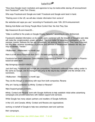 Babelfish Articles Jan 2015-June 2015 7-6-15
Page 182
"How does Google incent marketers and agencies to buy its media while staving off encroachment
from Facebook?" asks Tom Chavez.
Who says Facebook and Google are rivals? Facebook and Google work hand in hand.
"Starting soon in the US, we will also include information from some of
the websites and apps you use," according to Facebook's June 12th, 2014 announcement:
Making Ads Better and Giving People More Control Over the Ads They See
http://newsroom.fb.com/news/20...
"Atlas is certified to fire pixels on Google Display Network," according to John McDermott.
Facebook's detailed information on its mobile users combined with the breadth of Google's web data
will make the conglomerate's power unrivaled! This is a matter for securities investigation, as the
average investor believes the two are competitors, not working hand-in-hand. They keep it discreet,
but they have advance knowledge of products and services in development between the two, that
may be labeled, "insider."
i Multiscreen i Multiscreen • a month ago
Here is a link about Facebook from 2011 - it's been going on for years!
Facebook has hired outsourcer Direct Alliance Corporation of Tempe AZ to put together a Phoenix-
based ad sales team
http://aimgroup.com/2011/09/28...
Just don't say, Facebook and Google are competitors. Facebook's outbound sales calling center is
the same as Google, and its managers are privy to the day-to-day numbers and the climate of its
successes.
i Multiscreen i Multiscreen • a month ago
They do this through a subsidiary with reps from both companies. Revana
Why am I being contacted by Infinity Contact or Revana?
https://support.google.com/adw...
Infinity Contact and Revana work with Google AdWords to help establish initial online advertising
campaigns and provide customers with related support and services.
While Google has many valued partners and resellers of Google AdWords
in the U.S. and Canada, Infinity Contact and Revana are organizations
working on behalf of Google to help new advertisers start and optimize
their campaigns.
 