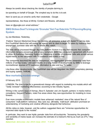 Babelfish Articles Jan 2015-June 2015 7-6-15
Page 183
Always be careful about checking the identity of people claiming to
be operating on behalf of Google. The simplest way to do this is to ask
them to send you an email to verify their credentials - Google
representatives, like those at Infinity Contact and Revana, will always
have an @google.com email address."
SMG Strikes DealTo Integrate 'Granular' Set-Top Data Into TV Planning/Buying
System
by Joe Mandese, Yesterday,
Publicis’ Starcom MediaVest Group this morning will announce a deal with digital TV set-top data
firm FourthWall Media that will enable the agency and its client to target TV users by matching their
anonymized purchase data with the TV shows they watch.
The data will be processed through Big Data platform Acxiom in a way that ensures that consumer
information remains anonymous and privacy compliant. SMG has a long-term agreement with Acxiom
to utilize its Audience Operating System for integrating a variety of consumer data sets across various
digital media, so the integration with TV audience data builds on that.
The companies described the data as “anonymous, non-aggregated granular viewership data from
millions of set-top boxes,” and said it builds on a long history of developments by SMG to leverage
non-traditional sources of TV audience information to plan and buy TV better.
Like those other developments, the FourthWall data will be integrated into SMG’s proprietary planning
and buying system, TARDIIS.
New marketing models emerge
6 February 2015
LONDON: The time is ripe for a generational change with regard to marketing mix models which will
"vastly increase" marketing effectiveness according to two industry figures.
Writing in the current issue of Admap, Alice K. Sylvester and Jim Spaeth, partners in media metrics
consultancy Sequent Partners, noted five areas where they saw opportunities for modeling to move
forward.
Ever more complex econometric models have enhanced marketers' view of the natural flow of
consumers' multi-platform behaviour, they said, but, ultimately, multi-touch attribution promised an
understanding of marketing and creative efficiency alongside that behaviour.
All this relies on data, however, and the authors suggested there are "immense opportunities for
improved data inputs to the models".
In particular, they want to see highly granular data from all touchpoints. "Increasing the granularity
and variability of media inputs can increase the estimate of a medium's RoI by as much as 27%," they
reported.
 
