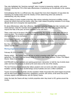 Babelfish Articles Jan 2015-June 2015 7-6-15
Page 184
They also highlighted the "shocking oversight" when it comes to measuring creativity, with some
observers claiming that 70% of the sales effectiveness of advertising can be attributed to the creative
message.
Acknowledging that this is a difficult area, they argued that more direct integration of copy tests into
marketing mix models would move the industry on from determining which ads worked to
understanding why they worked.
Another failing of current models is that they often reduce marketing decisions to shuffling money
around the brand's tried and true tactics, when they could instead be guiding marketers to not simply
allocate funds but to recognise new opportunities.
It's about effectiveness rather than efficiency. "We need marketing models that help marketers and
media planners make the important decisions they face every day," they said, "models that help
improve the RoIs of the past, not force marketers to live with them."
There is also more to be done in the field of understanding the sources of brand value and how to
maximise them. The simplistic equation that says the long-term effects of advertising are twice the
short-term needs to be overhauled.
At its simplest, Sylvester and Spaeth see the new generation of marketing models guiding marketers
to improve their RoIs with consumer-based insights to inspire their creativity.
But, they add, "there is a lot of work to be done before the pieces are assembled for Big Data to
replace scanner data".
Rising angstover airbnb operations
February 06, 2015 10:00PM
Staying airbnb ... the Sydney Swans will stay at airbnb properties under their new sponsorship
agreement. The team’s best and fairest winner for 2014, Luke Parker, pictured. Picture: Phil Hillyard
Source: News Corp Australia
AUSTRALIAN tourism operators are seeking government intervention to halt the rise of airbnb down
under and force the company to abide by the same laws as the rest of the industry.
The San Francisco-based website that allows people to rent out rooms and other properties to
travellers currently has about 30,000 listings across Australia and over a million worldwide.
Tourism Accommodation Australia and the Australian Hotels Association this week lodged documents
with the New South Wales Government highlighting concerns with airbnb, at the same time as the
company signed a new partnership with the Sydney Swans.
Under the deal, the Swans will stay in airbnb properties when they travel to AFL games around the
country.
 
