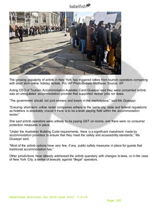 Babelfish Articles Jan 2015-June 2015 7-6-15
Page 185
The growing popularity of airbnb in New York has triggered rallies from tourism operators competing
with short term online holiday rentals. Pic: AP Photo/Bebeto Matthews Source: AP
Acting CEO of Tourism Accommodation Australia Carol Giuseppi said they were concerned airbnb
was an unregulated accommodation provider that supported neither jobs nor taxes.
“The government should not pick winners and losers in the marketplace,” said Ms Giuseppi.
“Ensuring short-term online rental companies adhere to the same city, state and federal regulations
as hoteliers is absolutely crucial if there is to be a level playing field within the accommodation
sector.”
She said airbnb operators were unlikely to be paying GST on rooms, and there were no consumer
protection measures in place.
“Under the Australian Building Code requirements, there is a significant investment made by
accommodation providers to ensure that they meet the safety and accessibility standards,” Ms
Giuseppi said.
“Most of the airbnb options have very few, if any, public safety measures in place for guests that
traditional accommodation has.”
Other jurisdictions have already addressed the airbnb quandary with changes to laws, or in the case
of New York City, a series of lawsuits against “illegal” operators.
 