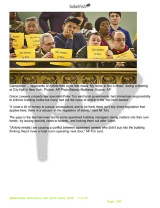 Babelfish Articles Jan 2015-June 2015 7-6-15
Page 186
Clampdown ... opponents of Airbnb hold signs that reads ‘My home Is Not A Hotel,’ during a hearing
at City Hall in New York. Picture: AP Photo/Bebeto Matthews Source: AP
Grace Lawyers property law specialist Peter Ton said local governments had immediate responsibility
to enforce building codes but many had put the issue of airbnb in the “too hard basket”.
“It costs a lot of money to pursue prosecutions and to be frank there isn’t any direct legislation that
applies here; there is a vacuum in the regulation of airbnb,” said Mr Ton.
The gaps in the law had even led to some apartment building managers taking matters into their own
hands, by issuing security cards to tenants, and locking them out after 10pm.
“(Airbnb rentals) are causing a conflict between apartment owners who didn’t buy into the building
thinking they’d have a hotel room operating next door,” Mr Ton said.
 
