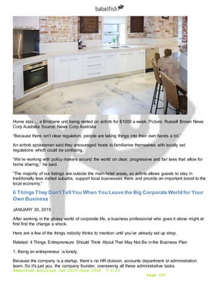 Babelfish Articles Jan 2015-June 2015 7-6-15
Page 187
Home stay ... a Brisbane unit being rented on airbnb for $1000 a week. Picture: Russell Brown News
Corp Australia Source: News Corp Australia
“Because there isn’t clear regulation, people are taking things into their own hands a bit.”
An airbnb spokesman said they encouraged hosts to familiarise themselves with locally set
regulations which could be confusing.
“We’re working with policy makers around the world on clear, progressive and fair laws that allow for
home sharing,” he said.
“The majority of our listings are outside the main hotel areas, so airbnb allows guests to stay in
traditionally less visited suburbs, support local businesses there and provide an important boost to the
local economy.”
6 Things They Don'tTellYou When You Leave the Big Corporate World for Your
Own Business
JANUARY 30, 2015
After working in the glossy world of corporate life, a business professional who goes it alone might at
first find the change a shock.
Here are a few of the things nobody thinks to mention until you’ve already set up shop.
Related: 4 Things Entrepreneurs Should Think About That May Not Be in the Business Plan
1. Being an entrepreneur is lonely.
Because the company is a startup, there’s no HR division, accounts department or administration
team. So it's just you, the company founder, overseeing all these administrative tasks.
 