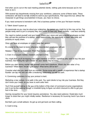 Babelfish Articles Jan 2015-June 2015 7-6-15
Page 188
And when you’re out on the road meeting potential clients, nothing gets done because you’re not
there to do it.
With several key departments missing from your workforce, outsource some of these tasks. These
contractors will need to be fully briefed to work to your specifications. That saps time but, without the
manpower to get things accomplished in-house, you have no choice.
If you need someone to brainstorm with, find a business partner or hire your first team member.
2. Talent doesn’t queue up.
As passionate as you may be about your enterprise, the person you might try to hire may not be. Top
people rarely want to join a company they don’t know for less pay, fewer benefits -- and less certainty.
You need to market yourself and your brand. Share your vision and woo potential employees so that
they will see the positives of a startup: more responsibility, the opportunity to learn new skills and
possibly an equity share.
Once you have an employee on board, keep that person.
It’s crucial for the team to bond, otherwise discontented employees will quit.
Related: 7 Tips for an Investment Pitch That Excites and Inspires
3. Even in a buoyant market, investors are hard to find.
You might think you’ll be tripping over angel investors or venture capitalists who want to buy into your
business. But finding the right investor for your needs may be tricky.
Before you start raising capital, ask yourself some hard questions: What's the true value of my
business? What share should I give away? What terms will be fair?
Consider what else you need from an investor. Some come with a wealth of experience that a startup
founder can tap into and can offer a mentoring relationship as well as cash.
4. Convincing customers to buy your product is hard.
Marketing a new venture is no walk in the park. You want clients to buy into your business. But they
don’t know your brand, so you have to work extra hard.
You’ll find yourself talking to the guy at the bottom of the chain of command at some organizations
and it can be like walking through a minefield trying to figure out which discount to offer to get your
foot in the door.
Gaining recognition for your brand requires persistence. You also need patience: Deals take much
longer to close than you might initially realize. Resilience is necessary for bouncing back if you lose a
client.
But that's just a small setback. So get up and get back out there selling.
5. Cash is king.
 