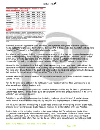 Babelfish Articles Jan 2015-June 2015 7-6-15
Page 190
But with Facebook’s aggressive push into video, and agencies’ willingness to scrape together a
media budget for digital video from wherever they can find it, it is possible that marketers will dip more
heavily into TV spending to fund video ads in social media.
And when a major agency holding company executive says publicly that his company is encouraging
clients to shift spending from TV to digital video, the drumbeat gets louder. Omnicom Group’s Daryl
Simm, CEO of media operations, told The Wall Street Journal in October 2014 that the holding
company is “counseling our clients to move between 10% to 25% of TV dollars to online video.”
Meanwhile, UM, a division of the IPG agency holding company, inked a two-year, multimillion-dollar
deal with Facebook in September 2014, doubling its expenditures there. Facebook’s Premium Video
Ads were a key driving factor in the deal, and UM’s head of media, David Cohen, told Advertising Age
that most of the budget would come from either TV or online video.
Whether these drips become a stream will become more clear in 2015, when advertisers make their
upfront TV buys.
“On the TV side, we’re still not in the right cycle,” said Facebook’s Simo. “Next year is going to be
when we will see” whether budgets shift.
“I think what Facebook is doing with their premium video product is a way for them to gain share of
upfront video dollars. I expect to see quite a bit of growth around that product next year in the video
upfronts,” said Lange, of Starcom.
But video in social media also presents a bucketing challenge, since it doesn’t fit easily into one
media vertical. And advertisers may also dip into print and display budgets to fund expenditures.
“I’m not sure it’s banner money going to digital video or television money going towards digital video,
or social money going towards digital video, so much as it’s a little bit of all of it,” said Anastas.
Another twist on the budgeting question is that some believe that TV budgets and digital video
budgets will come together, with advertisers buying “video” in whatever platform or device makes
sense. As O’Hanlon put it, “I think it’s a rare occurrence for any brand or even an agency to put
together a unified video effort. That may be the way of the world going forward, but right now it still
 