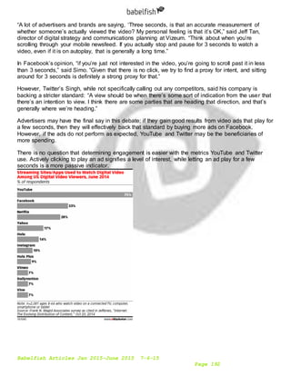 Babelfish Articles Jan 2015-June 2015 7-6-15
Page 192
“A lot of advertisers and brands are saying, ‘Three seconds, is that an accurate measurement of
whether someone’s actually viewed the video? My personal feeling is that it’s OK,” said Jeff Tan,
director of digital strategy and communications planning at Vizeum. “Think about when you’re
scrolling through your mobile newsfeed. If you actually stop and pause for 3 seconds to watch a
video, even if it is on autoplay, that is generally a long time.”
In Facebook’s opinion, “if you’re just not interested in the video, you’re going to scroll past it in less
than 3 seconds,” said Simo. “Given that there is no click, we try to find a proxy for intent, and sitting
around for 3 seconds is definitely a strong proxy for that.”
However, Twitter’s Singh, while not specifically calling out any competitors, said his company is
backing a stricter standard: “A view should be when there’s some sort of indication from the user that
there’s an intention to view. I think there are some parties that are heading that direction, and that’s
generally where we’re heading.”
Advertisers may have the final say in this debate; if they gain good results from video ads that play for
a few seconds, then they will effectively back that standard by buying more ads on Facebook.
However, if the ads do not perform as expected, YouTube and Twitter may be the beneficiaries of
more spending.
There is no question that determining engagement is easier with the metrics YouTube and Twitter
use. Actively clicking to play an ad signifies a level of interest, while letting an ad play for a few
seconds is a more passive indicator.
 