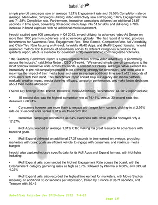 Babelfish Articles Jan 2015-June 2015 7-6-15
Page 197
simple pre-roll campaigns saw an average 1.21% Engagement rate and 69.59% Completion rate on
average. Meanwhile, campaigns utilizing video interactivity saw a whopping 3.09% Engagement rate
and 71.58% Completion rate. Furthermore, interactive campaigns delivered an additional 21.57
seconds in time spent, converting 30 second media buys into 51.57 slots and delivering a 70%
increase in brand exposure with no additional media investment.
Innovid studied over 900 campaigns in Q4 2012, served utilizing its advanced video Ad Server on
more than 1000 premium publishers and ad networks globally. The first report of its kind, provides
benchmarks for Awareness Rate, Engagement Rate, Time Earned, Completion Rate, Ad Viewability,
and Click-Thru Rate focusing on Pre-roll, Innovid's iRoll® Apps, and iRoll® Expand formats. Innovid
examined metrics from hundreds of advertisers across 15 different categories to produce the
quarterly report, which is available for download at:http://www.innovid.com/insights/benchmarks.
"The Quarterly Benchmark report is a great representation of how video advertising is performing
across the industry," said Zvika Netter , CEO of Innovid. "We served simple pre-roll campaigns to the
most complex interactive units across thousands of sites for our clients. Adding a native element like
interactivity to pre-roll campaigns proved to be a winning strategy for advertisers, who were able to
maximize the impact of their media buys and earn an average additional time spent of 21 seconds of
consumers with their brand. This Benchmark report should help our agency and media partners
evaluate creative impact, media planning efficacy, campaign performance, and make better decisions
about their media allocation."
Overall key findings of the Innovid Interactive Video Advertising Benchmarks: Q4 2012 report include:
• 15 second slots saw the highest completion rate at 74.41%, versus 30 second slots that
delivered a 68.91%
• Consumers however are more likely to engage with longer form content, clicking-in at 2.99%
rate on 30-second units versus 2.01% on 15-second slot
• Interactive campaigns recorded a 44.54% awareness rate, while pre-roll displayed only a
17.57%
• iRoll Apps provided an average 1.01% CTR, making it a great resource for advertisers with
backend goals
• iRoll Expand delivered an additional 27.37 seconds in time earned on average, providing
marketers with brand goals an efficient vehicle to engage with consumers and maximize media
budgets
Innovid also captured industry specific data for its iRoll Apps and Expand formats, with highlights
including:
• iRoll Expand units commanded the highest Engagement Rate across the board, with the
Entertainment category garnering rates as high as 6.7%, followed by Pharma at 6.08%, and CPG at
4.02%
• iRoll Expand units also recorded the highest time earned for marketers, with Movie Studios
receiving an additional 36.22 seconds per impression, trailed by Finance at 36.21 seconds, and
Telecom with 30.46
 