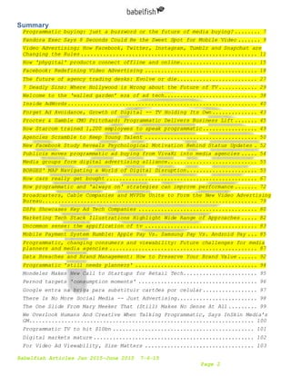Babelfish Articles Jan 2015-June 2015 7-6-15
Page 2
Summary
Programmatic buying: just a buzzword or the future of media buying? ........ 7
Pandora Exec Says 8 Seconds Could Be the Sweet Spot for Mobile Video ....... 9
Video Advertising: How Facebook, Twitter, Instagram, Tumblr and Snapchat are
Changing the Rules....................................................... 11
How 'phygital' products connect offline and online........................ 15
Facebook: Redefining Video Advertising ................................... 18
The future of agency trading desks: Evolve or die......................... 27
7 Deadly Sins: Where Hollywood is Wrong about the Future of TV ............ 29
Welcome to the ‘walled garden’ era of ad tech............................. 38
Inside AdWords........................................................... 40
Forget Ad Avoidance, Growth of Digital -- TV Holding Its Own.............. 43
Procter & Gamble CMO Pritchard: Programmatic Delivers Business Lift ....... 45
How Starcom trained 1,200 employees to speak programmatic................. 49
Agencies Scramble to Keep Young Talent ................................... 50
New Facebook Study Reveals Psychological Motivation Behind Status Updates . 52
Publicis moves programmatic ad buying from VivaKi into media agencies ..... 54
Media groups form digital advertising alliance............................ 55
BORGES' MAP Navigating a World of Digital Disruption...................... 55
How cars really get bought ............................................... 67
How programmatic and 'always on' strategies can improve performance ....... 72
Broadcasters, Cable Companies and MVPDs Unite to Form the New Video Advertising
Bureau................................................................... 79
DSPs Showcases Key Ad Tech Companies ..................................... 80
Marketing Tech Stack Illustrations Highlight Wide Range of Approaches ..... 82
Uncommon sense: the appification of tv ................................... 83
Mobile Payment System Rumble: Apple Pay Vs. Samsung Pay Vs. Android Pay ... 85
Programmatic, changing consumers and viewability: Future challenges for media
planners and media agencies .............................................. 87
Data Breaches and Brand Management: How to Preserve Your Brand Value ...... 92
Programmatic 'still needs planners' ...................................... 94
Mondelez Makes New Call to Startups for Retail Tech....................... 95
Pernod targets 'consumption moments' ..................................... 96
Google entra na briga para substituir cartões por celular................. 97
There Is No More Social Media -- Just Advertising......................... 98
The One Slide From Mary Meeker That (Still) Makes No Sense At All ......... 99
We Overlook Humans And Creative When Talking Programmatic, Says InSkin Media’s
GM...................................................................... 100
Programmatic TV to hit $10bn ............................................ 101
Digital markets mature .................................................. 102
For Video Ad Viewability, Size Matters .................................. 103
 
