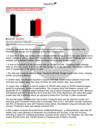 Babelfish Articles Jan 2015-June 2015 7-6-15
Page 20
While the data shows that Facebook has been successful at incorporating more video in the
newsfeed, the change isn’t as shocking as the chart makes it seem.
• In June 2013, there was far less video on Facebook than in August 2014, and users had to click to
launch a player to view it. August 2014 was the height of the ALS Ice Bucket Challenge and by then,
autoplay was a standard feature. These two things led to a bump in video views
• A view on Facebook isn’t the same as a view on Google/YouTube. Facebook videos autoplay,
while on YouTube, a user must initiate the view by clicking to play the video. This implies a different
level of engagement on the part of the user.
• The data only compares desktop views. Facebook still trails Google in total video views, including
mobile, according to Beet.tv.
In another study, Socialbakers reported in October 2014 that “social media marketers have done
more than just walked away from using YouTube for video content—they have sprinted.”
To support that conclusion, it cited its analysis of 180,000 video posts on 20,000 Facebook pages
owned by businesses, brands or organizations. The company found that between January and
September 2014, Facebook pages increased their use of native Facebook videos by 64%. Moreover,
Socialbakers said that in September 2014 more than 70% of the interactions with videos that pages
posted were with Facebook videos (as opposed to videos from YouTube or other companies).
The fact that pages increased their use of native Facebook video over the past few months isn’t
surprising given Facebook’s heavy push to encourage them to try it. And while it sounds impressive
that 70% of interactions were with Facebook native videos, Socialbakers’ blog post indicates that in
January, Facebook’s share was already at around 60%.
A third analysis compared the performance of #MontyThePenguin, a holiday-themed video that UK
retailer John Lewis uploaded on November 6 to Facebook and YouTube. In the first 24 hours,
according to data from marketing technology company Unruly cited by The Telegraph, the video was
shared 202,953 times, with 156,000 shares on Facebook and 47,000 on YouTube.
 