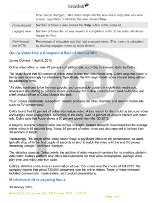 Babelfish Articles Jan 2015-June 2015 7-6-15
Page 200
time can be changed). This metric helps identify how many skippable ads were
shown, regardless of whether the user clicked Skip.
Video skipped Number of times a user clicked the Skip button in the video ad.
Engaged view Number of times the ad was viewed to completion or for 30 seconds, whichever
happened first.
View-through
rate (VTR)
Percentage of skippable ads that had engaged views. (This metric is calculated
by dividing engaged views by skips shown.)
Online Video Has a Completion Rate of Almost 50%
James Dohnert | April 9, 2013
Online video offers an over 47 percent completion rate, according to a recent study by Celtra.
The study found that 80 percent of online video is less than one minute long. Celtra says that video is
being used increasingly by advertisers. Specifically, the firm says mobile video ads are being utilized
be advertising firms.
"As video continues to be the most popular and consumable content in mobile rich media ads,
advertisers are starting to produce videos exclusively for mobile consumption," said co-founder and
chief product officer of Celtra Matevz Klanjsek.
"Such videos consistently out-perform content produced for other channels and used in mobile ads,
such as TV commercials."
Celtra found that 43 percent of online ads feature video. A key reason for that could be because video
encourages more engagement. According to the study, over 14 percent of viewers interact with video
ads. Celtra says that figure shows a 50 percent growth from the Q3 2012.
A majority of online video is under one minute in length. Celtra's research discovered that the average
online video is 45 seconds long. About 46 percent of online video was also reported to be less than
30 seconds in length.
"Interestingly, the length of the video doesn't have a significant effect on the performance, as users
typically drop off in the first couple of seconds or tend to watch the video until the end if it proves
interesting enough," continued Klanjsek.
The statistics come as Celtra unveils the addition of video research numbers for its analytics platform,
AdCreator. Celtra's platform now offers measurements for total video consumption, average video
play time, and video attention span.
Celtra's statistics come from an examination of over 150 videos over the course of Q4 2012. The
company reports that about 730,000 consumers saw the online videos. Types of video reviewed
included commercials, movie trailers, and product presentations.
Marketersshift retargeting focus
30 January 2015
 