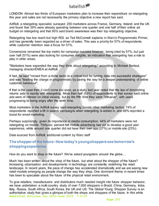 Babelfish Articles Jan 2015-June 2015 7-6-15
Page 201
LONDON: Almost two thirds of European marketers plan to increase their expenditure on retargeting
this year and sales are not necessarily the primary objective a new report has said.
AdRoll, a retargeting specialist, surveyed 250 marketers across France, Germany, Ireland and the UK
and found that 39% were already spending between one quarter and one half of their online ad
budget on retargeting and that 60% said brand awareness was their top retargeting objective.
Retargeting has low reach but high ROI, as Ted McConnell explains in Warc's Programmatic Primer,
and has generally been regarded as a driver of sales. This was a priority for 57% of respondents
while customer retention was a focus for 51%.
Conversions remained the top metric for campaign success however, being cited by 57%, but just
over half (51%) were also looking for consumer insights, an indication that retargeting has a role to
play in other areas.
"Marketers have expanded the way they think about retargeting," according to Michael Bertaut,
managing director/EMEA at AdRoll.
It had, he said "moved from a niche tactic to a critical tool for turning data into successful strategies"
and was "leading the charge in programmatic by paving the way for a deeper understanding of online
customer behaviour".
If that is the case then it can't come too soon, as a study last year noted that the law of diminishing
returns sets in rapidly with retargeting. More than half (53%) of respondents to that survey said online
ads were of interest on initial viewing, but by the fifth time they were "intrusive", with users
progressing to being angry after the tenth time.
Most marketers in the AdRoll survey said retargeting boosts other marketing tactics: 74% of
respondents reported a lift in search campaigns when retargeting is added in, and 68% reported a
boost for email marketing.
Perhaps surprisingly, given its importance in media consumption, 44% of marketers were not
retargeting on mobile. Thirty-six percent felt mobile advertising has yet to develop a good user
experience, while around one quarter did not have their own app (27%) or mobile site (23%).
Data sourced from AdRoll; additional content by Warc staff
The shopperof the future: How today's youngshopperssee tomorrow's
shoppingexperience
How do you want to shop in the future? We've asked youngsters around the globe…
Much has been written about the shop of the future, but what about the shopper of the future?
Increasing urbanization and developments in technology are constantly redefining the retail
landscape. In recent years, the pace of change has accelerated dramatically and we are seeing new
retail models emerging as people change the way they shop. One dominant theme in recent times
has been to speculate about the future of the physical retail environment.
To give retailers, manufacturers and distributors much needed insight into future shopper behavior,
we have undertaken a multi-country study of over 7,000 shoppers in Brazil, China, Germany, India,
Italy, Russia, South Africa, South Korea, the UK and US. The Global Young Shopper Survey is an
authoritative study that gives a glimpse of both the shops and shoppers of the future. In this white
 
