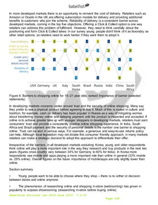 Babelfish Articles Jan 2015-June 2015 7-6-15
Page 206
In more developed markets there is an opportunity to reinvent the cost of delivery. Retailers such as
Amazon or Ocado in the UK are offering subscription models for delivery and providing additional
benefits to customers who join the scheme. Reliability of delivery is a consistent barrier across
developed markets, coming in the top five objections. Offering a Click & Collect option is one way
retailers can address this problem of fulfilment. However, they need to think carefully about the
positioning and form Click & Collect takes: in our survey young people didn't think of it as favorably as
other retail options, so retailers need to work harder if they want them to adopt it.
Figure 6: Barriers to shopping online for 16–21 year olds; ranked importance of barrier (selected
statements)
In developing markets concerns center around trust and the security of online shopping. Many say
they prefer to see a physical product before agreeing to buy it. Much of this is routed in culture and
tradition, for example, cash on delivery has been popular in Russia as a way of mitigating worries
about transferring money online and delaying payment until the product is inspected and accepted. If
online is to achieve greater take up with younger shoppers in developing markets, retailers must earn
consumers' trust and provide a consistently positive online shopping experience. In India, South
Africa and Brazil payment and the security of personal details is the number one barrier to shopping
online. Trust can be won in various ways. For example, a generous and easy-to-use returns policy
can help. Although local legislation may not dictate this consumer friendly approach, in many markets
retailers can make a strategic decision to adopt this approach to differentiate their offer.
Irrespective of the barriers, in all developed markets excluding Korea, young and older respondents
think online will play a more important role in the way they research and buy products in the next two
years (figures cross country vary between 34% for Germany to 60% for India). In Korea more
respondents see mobile and apps playing a more important role than online in general (33% mobile
vs. 29% online). Overall figures on the future importance of mobile/apps are only slightly lower than
online.
Section summary
• Young people want to be able to choose where they shop – there is no either or decision
between stores and online anymore.
• The phenomenon of researching online and shopping in-store (webrooming) has grown in
popularity to surpass showrooming (researching in-store before buying online).
 