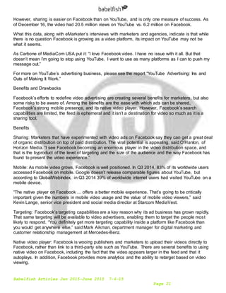 Babelfish Articles Jan 2015-June 2015 7-6-15
Page 21
However, sharing is easier on Facebook than on YouTube, and is only one measure of success. As
of December 16, the video had 20.5 million views on YouTube vs. 6.2 million on Facebook.
What this data, along with eMarketer’s interviews with marketers and agencies, indicate is that while
there is no question Facebook is growing as a video platform, its impact on YouTube may not be
what it seems.
As Carbone of MediaCom USA put it: “I love Facebook video. I have no issue with it all. But that
doesn’t mean I’m going to stop using YouTube. I want to use as many platforms as I can to push my
message out.”
For more on YouTube’s advertising business, please see the report “YouTube Advertising: Ins and
Outs of Making It Work.”
Benefits and Drawbacks
Facebook’s efforts to redefine video advertising are creating several benefits for marketers, but also
some risks to be aware of. Among the benefits are the ease with which ads can be shared,
Facebook’s strong mobile presence, and its native video player. However, Facebook’s search
capabilities are limited, the feed is ephemeral and it isn’t a destination for video so much as it is a
sharing tool.
Benefits
Sharing: Marketers that have experimented with video ads on Facebook say they can get a great deal
of organic distribution on top of paid distribution. The viral potential is appealing, said O’Hanlon, of
Horizon Media. “I see Facebook becoming an enormous player in the video distribution space, and
that is the byproduct of the level of targeting and the size of the audience and the way Facebook has
found to present the video experience.”
Mobile: As mobile video grows, Facebook is well positioned. In Q3 2014, 83% of its worldwide users
accessed Facebook on mobile. Google doesn’t release comparable figures about YouTube, but
according to GlobalWebIndex, in Q3 2014 39% of worldwide internet users had visited YouTube on a
mobile device.
“The native player on Facebook … offers a better mobile experience. That’s going to be critically
important given the numbers in mobile video usage and the value of mobile video viewers,” said
Kevin Lange, senior vice president and social media director at Starcom MediaVest.
Targeting: Facebook’s targeting capabilities are a key reason why its ad business has grown rapidly.
That same targeting will be available to video advertisers, enabling them to target the people most
likely to respond. “You definitely get more targeting capability inside a platform like Facebook than
you would get anywhere else,” said Mark Aikman, department manager for digital marketing and
customer relationship management at Mercedes-Benz.
Native video player: Facebook is wooing publishers and marketers to upload their videos directly to
Facebook, rather than link to a third-party site such as YouTube. There are several benefits to using
native video on Facebook, including the fact that the video appears larger in the feed and that it
autoplays. In addition, Facebook provides more analytics and the ability to retarget based on video
viewing.
 