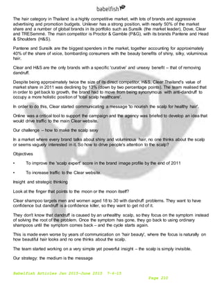 Babelfish Articles Jan 2015-June 2015 7-6-15
Page 210
The hair category in Thailand is a highly competitive market, with lots of brands and aggressive
advertising and promotion budgets. Unilever has a strong position, with nearly 50% of the market
share and a number of global brands in its portfolio such as Sunsilk (the market leader), Dove, Clear
and TRESemmé. The main competitor is Proctor & Gamble (P&G), with its brands Pantene and Head
& Shoulders (H&S).
Pantene and Sunsilk are the biggest spenders in the market, together accounting for approximately
40% of the share of voice, bombarding consumers with the beauty benefits of shiny, silky, voluminous
hair.
Clear and H&S are the only brands with a specific 'curative' and unsexy benefit – that of removing
dandruff.
Despite being approximately twice the size of its direct competitor, H&S, Clear Thailand's value of
market share in 2011 was declining by 13% (down by two percentage points). The team realised that
in order to get back to growth, the brand had to move from being synonymous with anti-dandruff to
occupy a more holistic position of 'total scalp healthcare'.
In order to do this, Clear started communicating a message 'to nourish the scalp for healthy hair'.
Online was a critical tool to support the campaign and the agency was briefed to develop an idea that
would drive traffic to the main Clear website.
Our challenge – how to make the scalp sexy
In a market where every brand talks about shiny and voluminous hair, no one thinks about the scalp
or seems vaguely interested in it. So how to drive people's attention to the scalp?
Objectives
• To improve the 'scalp expert' score in the brand image profile by the end of 2011
• To increase traffic to the Clear website.
Insight and strategic thinking
Look at the finger that points to the moon or the moon itself?
Clear shampoo targets men and women aged 18 to 30 with dandruff problems. They want to have
confidence but dandruff is a confidence killer, so they want to get rid of it.
They don't know that dandruff is caused by an unhealthy scalp, so they focus on the symptom instead
of solving the root of the problem. Once the symptom has gone, they go back to using ordinary
shampoos until the symptom comes back – and the cycle starts again.
This is made even worse by years of communication on 'hair beauty', where the focus is naturally on
how beautiful hair looks and no one thinks about the scalp.
The team started working on a very simple yet powerful insight – the scalp is simply invisible.
Our strategy: the medium is the message
 
