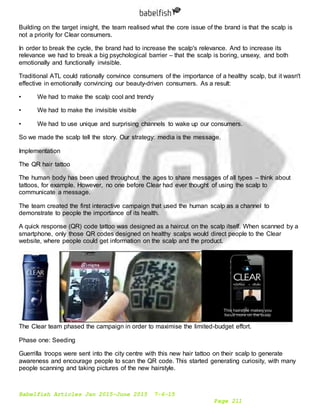 Babelfish Articles Jan 2015-June 2015 7-6-15
Page 211
Building on the target insight, the team realised what the core issue of the brand is that the scalp is
not a priority for Clear consumers.
In order to break the cycle, the brand had to increase the scalp's relevance. And to increase its
relevance we had to break a big psychological barrier – that the scalp is boring, unsexy, and both
emotionally and functionally invisible.
Traditional ATL could rationally convince consumers of the importance of a healthy scalp, but it wasn't
effective in emotionally convincing our beauty-driven consumers. As a result:
• We had to make the scalp cool and trendy
• We had to make the invisible visible
• We had to use unique and surprising channels to wake up our consumers.
So we made the scalp tell the story. Our strategy: media is the message.
Implementation
The QR hair tattoo
The human body has been used throughout the ages to share messages of all types – think about
tattoos, for example. However, no one before Clear had ever thought of using the scalp to
communicate a message.
The team created the first interactive campaign that used the human scalp as a channel to
demonstrate to people the importance of its health.
A quick response (QR) code tattoo was designed as a haircut on the scalp itself. When scanned by a
smartphone, only those QR codes designed on healthy scalps would direct people to the Clear
website, where people could get information on the scalp and the product.
The Clear team phased the campaign in order to maximise the limited-budget effort.
Phase one: Seeding
Guerrilla troops were sent into the city centre with this new hair tattoo on their scalp to generate
awareness and encourage people to scan the QR code. This started generating curiosity, with many
people scanning and taking pictures of the new hairstyle.
 
