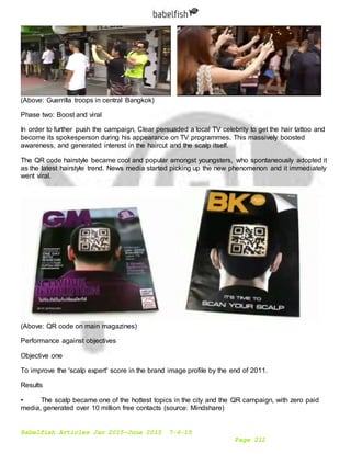 Babelfish Articles Jan 2015-June 2015 7-6-15
Page 212
(Above: Guerrilla troops in central Bangkok)
Phase two: Boost and viral
In order to further push the campaign, Clear persuaded a local TV celebrity to get the hair tattoo and
become its spokesperson during his appearance on TV programmes. This massively boosted
awareness, and generated interest in the haircut and the scalp itself.
The QR code hairstyle became cool and popular amongst youngsters, who spontaneously adopted it
as the latest hairstyle trend. News media started picking up the new phenomenon and it immediately
went viral.
(Above: QR code on main magazines)
Performance against objectives
Objective one
To improve the 'scalp expert' score in the brand image profile by the end of 2011.
Results
• The scalp became one of the hottest topics in the city and the QR campaign, with zero paid
media, generated over 10 million free contacts (source: Mindshare)
 