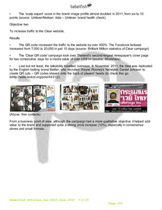 Babelfish Articles Jan 2015-June 2015 7-6-15
Page 213
• The 'scalp expert' score in the brand image profile almost doubled in 2011, from six to 10
points (source: Unilever/Nielsen data – Unilever brand health check).
Objective two
To increase traffic to the Clear website.
Results
• The QR code increased the traffic to the website by over 400%. The Facebook fanbase
increased from 7,000 to 20,000 in just 10 days (source: Brilliant Million statistics of Clear campaign)
• The 'Clear QR code' campaign took over Thailand's second-largest newspaper's cover page
for two consecutive days for a media value of over US$1m (source: Mindshare)
• Last but not least, the talkability travelled overseas. In November 2011, the idea was replicated
by the English betting brand Betfair, who recruited Wayne Rooney's hairstylist Daniel Johnson to
create QR cuts – QR codes shaved onto the back of players' heads (to check this go
tohttp://www.notcot.org/post/44312/).
(Above: free contacts)
From a business point of view, although the campaign had a more qualitative objective it helped add
value to the brand and supported quite a strong price increase (10%), especially in convenience
stores and small formats.
 