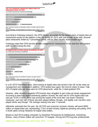 Babelfish Articles Jan 2015-June 2015 7-6-15
Page 216
According to Videology research, the CPG industry accounted for the largest share of digital video ad
impressions served on the platform in the US during Q1 2015, with one-quarter of the total. Second-
place restaurants trailed by 7 percentage points, and no other industry broke double digits.
Videology noted that CPG had led all other categories for impressions for the past four first quarters
(with Q1 2012 being the first).
In a Q1 2015 FreeWheel study, which looked at digital video ads served in the US via the video ad
management and monetization platform, CPG ranked tops again, this time for share of views. Fully
22% of digital video ad views were for CPG placements, while No. 2 retail grabbed 18%.
However, other research suggests CPG brands have struggled to gain video ad viewer engagement.
According to data from digital advertising platform Sizmek, the start rate for CPG digital video ads
was just 10.0% in 2014, which was among the lowest of the more than one dozen industries
measured. Just over half of those ads were played halfway through, and slightly over one-third were
played all the way through. The average viewing time was 11 seconds.
eMarketer estimates that this year, the US CPG and consumer products industry will spend $840
million on digital video ads, representing 17.0% of total industry digital ad spending and putting CPG
in fourth place among industries for digital video dollars.
Based on April 2015 polling conducted by Advertiser Perceptions for theInteractive Advertising
Bureau, many of those dollars will come from TV budgets. Among US CPG buy-side professionals
 
