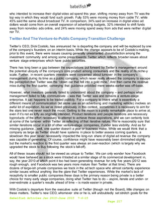 Babelfish Articles Jan 2015-June 2015 7-6-15
Page 217
who intended to increase their digital video ad spend this year, shifting money away from TV was the
top way in which they would fund such growth. Fully 53% were moving money from cable TV, while
45% said the same about broadcast TV. In comparison, 34% said an increase in digital video ad
dollars would come from an overall expansion of advertising budgets, 32% intended to shift funds
away from nonvideo ads online, and 24% were moving spend away from ads that were neither digital
nor TV.
Twitter And The Venture-to-Public CompanyTransition Challenge
Twitter’s CEO, Dick Costolo, has announced he is departing the company and will be replaced by one
of the company’s founders on an interim basis. While the change appears to be of Costolo’s making,
prior to this event, there were issues causing generally unwarranted dissatisfaction among the
investment community and among some press towards Twitter which reflects broader issues about
venture stage enterprises which have public securities.
There has long been a gap between the expectations put forward by Twitter’s management around
the potential ubiquity of the company’s core product among consumers and the reality of its niche-y
scale. Further, in recent quarters investors were concerned about turnover in the company’s
management during its time as a public company, which never really allowed the company to escape
the perception that Twitter was the “clown car that fell into a gold mine.” And then came the revenue
miss during the first quarter, conveying that guidance provided mere weeks earlier was off-base.
However, what investors generally failed to understand about the company – and perhaps what
management failed to fully communicate – was that Twitter was and remains a venture-stage
enterprise. It just happens to be traded publicly. For a company to invent what is essentially a
different means of communication (let alone use as an advertising and marketing vehicle) involves an
awful lot of aspiration. As we’ve noted previously in this context, sometimes it is necessary to aim for
the stars lest one never reach the moon. Getting to the moon is a pretty remarkable place to arrive at,
even if it’s not as lofty as originally intended. Product iterations and people iterations are necessary
byproducts of the effort necessary to attempt to achieve those aspirations, and we can certainly look
at some of the turnover within Twitter as reflecting of that iterative nature. We’re reasonably sure that
similar iterations occur in a lot of other venture-stage companies, if under less visibility. And as for
missing guidance…well, one quarter doesn’t a year or business make. While we would think that a
company as large as Twitter should have systems in place to better assess coming quarters, a
slowdown this year never necessarily impacted the long-run share of digital ad revenue the company
was capable of generating. Of course, confidence might have reasonably been diminished slightly,
but the market’s reaction to the first quarter was always an over-reaction (which is largely why we
upgraded the stock to Buy following the stock’s fall-off).
All of these issues should not be viewed as unique to Twitter. We can only wonder how Facebook
would have behaved as a stock were it traded at a similar stage of its commercial development in,
say, the year 2010 at which point it too had been generating revenue for only five years (2012 was
rough enough, and Facebook was two years more mature than Twitter at that time). There are
dozens of large-ish private companies we track in the ad tech space who almost certainly experience
similar issues without anything like the glare that Twitter experiences. While the market’s lack of
receptivity to smaller public companies these days is the primary reason being private is a better
choice for many early stage companies, doing what Twitter has to do – aspire, iterate and under- or
over-estimate a quarter’s results ahead of time – is made easier in private.
With Costolo’s departure from the executive suite at Twitter (though not the Board), little changes on
these matters. Twitter’s new CEO, whomever she or he is, will undoubtedly set stretch goals for the
 