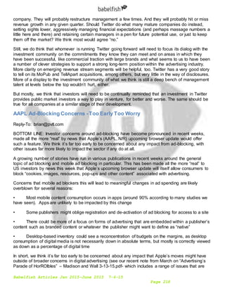 Babelfish Articles Jan 2015-June 2015 7-6-15
Page 218
company. They will probably restructure management a few times. And they will probably hit or miss
revenue growth in any given quarter. Should Twitter do what many mature companies do instead,
setting sights lower, aggressively managing financial expectations (and perhaps massage numbers a
little here and there) and retaining certain managers in a pen for future potential use, or just to keep
them off the market? We think most would agree “no.”
Still, we do think that whomever is running Twitter going forward will need to focus its dialog with the
investment community on the commitments they know they can meet and on areas in which they
have been successful, like commercial traction with large brands and what seems to us to have been
a number of clever strategies to support a strong long-term position within the advertising industry.
More clarity on emerging revenue stream segments will be helpful, too. Twitter has a very good story
to tell on its MoPub and TellApart acquisitions, among others, but very little in the way of disclosures.
More of a display to the investment community of what we think is still a deep bench of management
talent at levels below the top wouldn’t hurt, either.
But mostly, we think that investors will need to be continually reminded that an investment in Twitter
provides public market investors a way to play in venture, for better and worse. The same should be
true for all companies at a similar stage of their development.
AAPL Ad-Blocking Concerns -Too Early Too Worry
Reply-To: brian@pvtl.com
BOTTOM LINE: Investor concerns around ad-blocking have become pronounced in recent weeks,
made all the more “real” by news that Apple’s (AAPL, N/R) upcoming browser update would offer
such a feature. We think it’s far too early to be concerned about any impact from ad-blocking, with
other issues far more likely to impact the sector if any do at all.
A growing number of stories have run in various publications in recent weeks around the general
topic of ad blocking and mobile ad blocking in particular. This has been made all the more “real” to
US investors by news this week that Apple’s upcoming browser update will itself allow consumers to
block “cookies, images, resources, pop-ups and other content” associated with advertising.
Concerns that mobile ad blockers this will lead to meaningful changes in ad spending are likely
overblown for several reasons:
• Most mobile content consumption occurs in apps (around 90% according to many studies we
have seen). Apps are unlikely to be impacted by this change
• Some publishers might oblige registration and de-activation of ad blocking for access to a site
• There could be more of a focus on forms of advertising that are embedded within a publisher’s
content such as branded content or whatever the publisher might want to define as “native”
• Desktop-based inventory could see a reconcentration of budgets on the margins, as desktop
consumption of digital media is not necessarily down in absolute terms, but mostly is correctly viewed
as down as a percentage of digital time
In short, we think it’s far too early to be concerned about any impact that Apple’s moves might have
outside of broader concerns in digital advertising (see our recent note from March on “Advertising’s
Parade of HorROIbles” – Madison and Wall 3-13-15.pdf- which includes a range of issues that are
 