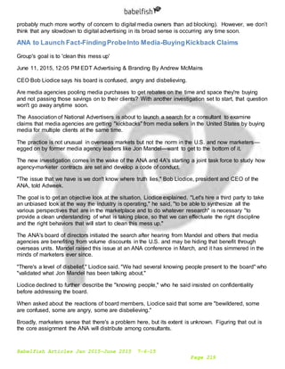 Babelfish Articles Jan 2015-June 2015 7-6-15
Page 219
probably much more worthy of concern to digital media owners than ad blocking). However, we don’t
think that any slowdown to digital advertising in its broad sense is occurring any time soon.
ANA to Launch Fact-FindingProbeInto Media-BuyingKickback Claims
Group's goal is to 'clean this mess up'
June 11, 2015, 12:05 PM EDT Advertising & Branding By Andrew McMains
CEO Bob Liodice says his board is confused, angry and disbelieving.
Are media agencies pooling media purchases to get rebates on the time and space they're buying
and not passing those savings on to their clients? With another investigation set to start, that question
won't go away anytime soon.
The Association of National Advertisers is about to launch a search for a consultant to examine
claims that media agencies are getting "kickbacks" from media sellers in the United States by buying
media for multiple clients at the same time.
The practice is not unusual in overseas markets but not the norm in the U.S. and now marketers—
egged on by former media agency leaders like Jon Mandel—want to get to the bottom of it.
The new investigation comes in the wake of the ANA and 4A's starting a joint task force to study how
agency-marketer contracts are set and develop a code of conduct.
"The issue that we have is we don't know where truth lies," Bob Liodice, president and CEO of the
ANA, told Adweek.
The goal is to get an objective look at the situation, Liodice explained. "Let's hire a third party to take
an unbiased look at the way the industry is operating," he said, "to be able to synthesize all the
various perspectives that are in the marketplace and to do whatever research" is necessary "to
provide a clean understanding of what is taking place, so that we can effectuate the right discipline
and the right behaviors that will start to clean this mess up."
The ANA's board of directors initiated the search after hearing from Mandel and others that media
agencies are benefiting from volume discounts in the U.S. and may be hiding that benefit through
overseas units. Mandel raised this issue at an ANA conference in March, and it has simmered in the
minds of marketers ever since.
"There's a level of disbelief," Liodice said. "We had several knowing people present to the board" who
"validated what Jon Mandel has been talking about."
Liodice declined to further describe the "knowing people," who he said insisted on confidentiality
before addressing the board.
When asked about the reactions of board members, Liodice said that some are "bewildered, some
are confused, some are angry, some are disbelieving."
Broadly, marketers sense that there's a problem here, but its extent is unknown. Figuring that out is
the core assignment the ANA will distribute among consultants.
 