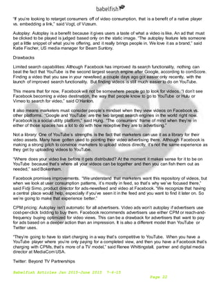 Babelfish Articles Jan 2015-June 2015 7-6-15
Page 22
“If you’re looking to retarget consumers off of video consumption, that is a benefit of a native player
vs. embedding a link,” said Vogt, of Vizeum.
Autoplay: Autoplay is a benefit because it gives users a taste of what a video is like. An ad that must
be clicked to be played is judged based only on the static image. “The autoplay feature lets someone
get a little snippet of what you’re offering, and it really brings people in. We love it as a brand,” said
Katie Fischer, US media manager for Beam Suntory.
Drawbacks
Limited search capabilities: Although Facebook has improved its search functionality, nothing can
beat the fact that YouTube is the second largest search engine after Google, according to comScore.
Finding a video that you saw in your newsfeed a couple days ago got easier only recently, with the
launch of improved search functionality. But finding videos is still much easier to do on YouTube.
This means that for now, Facebook will not be somewhere people go to look for videos. “I don’t see
Facebook becoming a video destination, the way that people know to go to YouTube or Hulu or
Vimeo to search for video,” said O’Hanlon.
It also means marketers must consider people’s mindset when they view videos on Facebook vs.
other platforms. “Google and YouTube are the two largest search engines in the world right now.
Facebook is a social utility platform,” said Hung. “The consumers’ frame of mind when they’re in
either of those spaces has a lot to do with how receptive they are to advertising.”
Not a library: One of YouTube’s strengths is the fact that marketers can use it as a library for their
video assets. Many have gotten used to pointing their video advertising there. Although Facebook is
making a strong pitch to convince marketers to upload videos directly, it’s not the same experience as
they get by uploading videos to YouTube.
“Where does your video live before it gets distributed? At the moment it makes sense for it to be on
YouTube because that’s where all your videos can be together and then you can fish them out as
needed,” said Bokenham.
Facebook promises improvements. “We understand that marketers want this repository of videos, but
when we look at user consumption patterns, it’s mostly in feed, so that’s why we’ve focused there,”
said Fidji Simo, product director for ads-newsfeed and video at Facebook. “We recognize that having
a central place would help, especially if you’ve seen it in the feed and you want to find it later on. So
we’re going to make that experience better.”
CPM pricing: Autoplay isn’t automatic for all advertisers. Video ads won’t autoplay if advertisers use
cost-per-click bidding to buy them. Facebook recommends advertisers use either CPM or reach-and-
frequency buying optimized for video views. This can be a drawback for advertisers that want to pay
for ads based on a deeper action than an impression. It is also a different model than YouTube or
Twitter uses.
“They’re going to have to start charging in a way that’s competitive to YouTube. When you have a
YouTube player where you’re only paying for a completed view, and then you have a Facebook that’s
charging with CPMs, that’s more of a TV model,” said Renee Whittingstall, partner and digital media
director at MediaCom USA.
Twitter: Beyond TV Partnerships
 