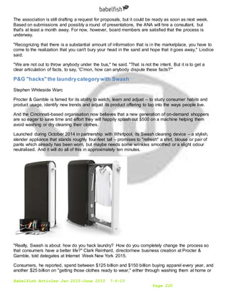 Babelfish Articles Jan 2015-June 2015 7-6-15
Page 220
The association is still drafting a request for proposals, but it could be ready as soon as next week.
Based on submissions and possibly a round of presentations, the ANA will hire a consultant, but
that's at least a month away. For now, however, board members are satisfied that the process is
underway.
"Recognizing that there is a substantial amount of information that is in the marketplace, you have to
come to the realization that you can't bury your head in the sand and hope that it goes away," Liodice
said.
"We are not out to throw anybody under the bus," he said. "That is not the intent. But it is to get a
clear articulation of facts, to say, 'C'mon, how can anybody dispute these facts?'"
P&G "hacks" the laundrycategorywith Swash
Stephen Whiteside Warc
Procter & Gamble is famed for its ability to watch, learn and adjust – to study consumer habits and
product usage, identify new trends and adjust its product offering to tap into the ways people live.
And the Cincinnati-based organisation now believes that a new generation of on-demand shoppers
are so eager to save time and effort they will happily splash out $500 on a machine helping them
avoid washing or dry cleaning their clothes.
Launched during October 2014 in partnership with Whirlpool, its Swash cleaning device – a stylish,
slender appliance that stands roughly four-feet tall – promises to "refresh" a shirt, blouse or pair of
pants which already has been worn, but maybe needs some wrinkles smoothed or a slight odour
neutralised. And it will do all of this in approximately ten minutes.
"Really, Swash is about: how do you hack laundry? How do you completely change the process so
that consumers have a better life?" Clark Reinhard, director/new business creation at Procter &
Gamble, told delegates at Internet Week New York 2015.
Consumers, he reported, spend between $125 billion and $150 billion buying apparel every year, and
another $25 billion on "getting those clothes ready to wear," either through washing them at home or
 