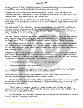 Babelfish Articles Jan 2015-June 2015 7-6-15
Page 221
using dry cleaners. And the "single biggest tension" expressed by people when discussing these
forms of fabric care, according to Reinhard, is undergoing a dramatic shift.
"For years and years, it was cleaning and removing stains," he said. "Today, the number one
consumer unmet need in this category is: 'I want to spend less time doing it, so I have time for more
important things.' That's what consumers are frustrated with.
"They're frustrated with: 'I lose half my Saturday, or I'm losing a few hours a day, or I'm chained to my
house, because I've got to get my clothes ready to wear.' So we had that insight, and said: 'We want
to solve that.'"
As a starting point, Procter & Gamble – which owns leading laundry brands like Tide and Febreze –
conducted research with shoppers and a "landscape analysis" to gain a deeper appreciation of
emerging habits. "One of those is re-wear," said Reinhard. "So [for] consumers, more and more, it's
totally acceptable to re-wear your clothes."
Look back 20 years, he informed the Internet Week assembly, and 50% of customers were "willing to
admit" they sported an item or outfit at least twice before washing it. In 2015, however, this figure is
significantly higher. "Today, 19 out of 20 of you would probably admit that," Reinhard continued.
"It's totally socially acceptable to say, 'You know what? This shirt I wore today: it really didn't get that
dirty. As long as it didn't get any stains on it, I can wear it again. I might have to refresh it a little bit,
but I can wear this garment again. That's a huge consumer trend. And, in fact, there are 40 billion re-
wear occasions a year."
Drilling down further into its prospective clientele, P&G learned that considerations about whether to
give a piece of apparel another run around the block often arise on a daily basis. "What consumers
tell us is: 'There's this moment in my day when I'm changing clothes, and there's are three paths that I
can take with this garment,'" said Reinhard. And they are:
• throwing something in a washing hamper or on a dry-cleaning pile;
• deciding the item is still appropriate to wear;
• condemning it to "clothing purgatory, where it's stuck in the middle. For many of us, that's a
chair in the bedroom," he added. "One of our goals was to solve that."
These investigations also identified several extra pain points – a list covering the gamut from
purchasing products to getting them cleaned and removing creases:
• "Seven out of ten consumers literally will not buy a garment they would like to wear because of
the care instructions … whether it is dry-clean only or it is special handling, they just don't buy it. So
that's a tension," said Reinhard.
• "Twenty percent of consumers actually dry clean more than once a month, and those
consumers are spending more than $750 a year dry cleaning … not to mention the frustration with
their clothes not being available to them.
• Across more than 3,000 consumer interviews, the vast majority of P&G's respondents shared a
common sentiment: "I absolutely hate ironing."
 
