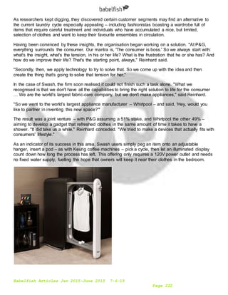 Babelfish Articles Jan 2015-June 2015 7-6-15
Page 222
As researchers kept digging, they discovered certain customer segments may find an alternative to
the current laundry cycle especially appealing – including fashionistas boasting a wardrobe full of
items that require careful treatment and individuals who have accumulated a nice, but limited,
selection of clothes and want to keep their favourite ensembles in circulation.
Having been convinced by these insights, the organisation began working on a solution. "At P&G,
everything surrounds the consumer. Our mantra is, 'The consumer is boss.' So we always start with:
what's the insight, what's the tension, in his or her life? What is the frustration that he or she has? And
how do we improve their life? That's the starting point, always," Reinhard said.
"Secondly, then, we apply technology to try to solve that. So we come up with the idea and then
create the thing that's going to solve that tension for her."
In the case of Swash, the firm soon realised it could not finish such a task alone. "What we
recognised is that we don't have all the capabilities to bring the right solution to life for the consumer
… We are the world's largest fabric-care company, but we don't make appliances," said Reinhard.
"So we went to the world's largest appliance manufacturer – Whirlpool – and said, 'Hey, would you
like to partner in inventing this new space?'"
The result was a joint venture – with P&G assuming a 51% stake, and Whirlpool the other 49% –
aiming to develop a gadget that refreshed clothes in the same amount of time it takes to have a
shower. "It did take us a while," Reinhard conceded. "We tried to make a devices that actually fits with
consumers' lifestyle."
As an indicator of its success in this area, Swash users simply peg an item onto an adjustable
hanger, insert a pod – as with Keurig coffee machines – pick a cycle, then let an illuminated display
count down how long the process has left. This offering only requires a 120V power outlet and needs
no fixed water supply, fuelling the hope that owners will keep it near their clothes in the bedroom.
 