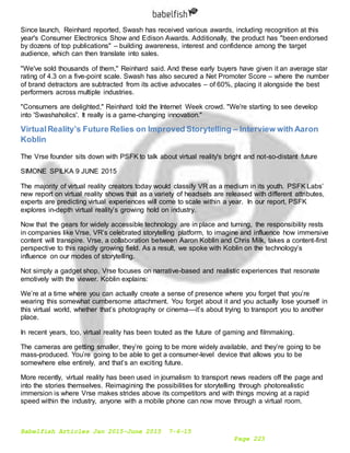 Babelfish Articles Jan 2015-June 2015 7-6-15
Page 223
Since launch, Reinhard reported, Swash has received various awards, including recognition at this
year's Consumer Electronics Show and Edison Awards. Additionally, the product has "been endorsed
by dozens of top publications" – building awareness, interest and confidence among the target
audience, which can then translate into sales.
"We've sold thousands of them," Reinhard said. And these early buyers have given it an average star
rating of 4.3 on a five-point scale. Swash has also secured a Net Promoter Score – where the number
of brand detractors are subtracted from its active advocates – of 60%, placing it alongside the best
performers across multiple industries.
"Consumers are delighted," Reinhard told the Internet Week crowd. "We're starting to see develop
into 'Swashaholics'. It really is a game-changing innovation."
VirtualReality’s Future Relies on Improved Storytelling – Interview with Aaron
Koblin
The Vrse founder sits down with PSFK to talk about virtual reality's bright and not-so-distant future
SIMONE SPILKA 9 JUNE 2015
The majority of virtual reality creators today would classify VR as a medium in its youth. PSFK Labs’
new report on virtual reality shows that as a variety of headsets are released with different attributes,
experts are predicting virtual experiences will come to scale within a year. In our report, PSFK
explores in-depth virtual reality’s growing hold on industry.
Now that the gears for widely accessible technology are in place and turning, the responsibility rests
in companies like Vrse, VR’s celebrated storytelling platform, to imagine and influence how immersive
content will transpire. Vrse, a collaboration between Aaron Koblin and Chris Milk, takes a content-first
perspective to this rapidly growing field. As a result, we spoke with Koblin on the technology’s
influence on our modes of storytelling.
Not simply a gadget shop, Vrse focuses on narrative-based and realistic experiences that resonate
emotively with the viewer. Koblin explains:
We’re at a time where you can actually create a sense of presence where you forget that you’re
wearing this somewhat cumbersome attachment. You forget about it and you actually lose yourself in
this virtual world, whether that’s photography or cinema—it’s about trying to transport you to another
place.
In recent years, too, virtual reality has been touted as the future of gaming and filmmaking.
The cameras are getting smaller, they’re going to be more widely available, and they’re going to be
mass-produced. You’re going to be able to get a consumer-level device that allows you to be
somewhere else entirely, and that’s an exciting future.
More recently, virtual reality has been used in journalism to transport news readers off the page and
into the stories themselves. Reimagining the possibilities for storytelling through photorealistic
immersion is where Vrse makes strides above its competitors and with things moving at a rapid
speed within the industry, anyone with a mobile phone can now move through a virtual room.
 