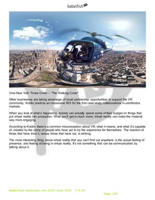 Babelfish Articles Jan 2015-June 2015 7-6-15
Page 224
Vrse New York Times Cover – “The Walking Cover”
Other businesses are taking advantage of novel partnership opportunities to support the VR
community. Koblin predicts an impressive ROI for the first case study collaborations in unorthodox
markets.
When you look at what’s happening, brands can actually spend some of their budget on things that
put virtual reality into production. What you’ll get is much more; virtual reality can make the material
way more engaging.
According to Koblin, there’s a common misconception about VR, what it means, and what it’s capable
of, created by the camp of people who have yet to try the experience for themselves. The reaction of
those that have tried it, versus those that have not, is striking.
The most interesting thing about virtual reality that you can’t find out anywhere is the actual feeling of
presence, and feeling of being in virtual reality. It’s not something that can be communicated by
talking about it.
 