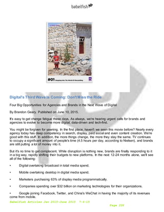 Babelfish Articles Jan 2015-June 2015 7-6-15
Page 226
Digital's Third Wave Is Coming: Don'tMiss the Ride
Four Big Opportunities for Agencies and Brands in the Next Wave of Digital
By Brandon Geary. Published on June 10, 2015.
It's easy to get change fatigue these days. As always, we're hearing urgent calls for brands and
agencies to evolve to become more digital, data-driven and tech-first.
You might be forgiven for yawning. In the first place, haven't we seen this movie before? Nearly every
agency today has deep competency in search, display, paid social and even content creation. We're
good with this stuff. In addition, the more things change, the more they stay the same. TV continues
to occupy a significant amount of people's time (4.5 hours per day, according to Nielsen), and brands
are still putting a lot of money into it.
But it's no time to get complacent. While disruption is nothing new, brands are finally responding to it
in a big way, rapidly shifting their budgets to new platforms. In the next 12-24 months alone, we'll see
all of the following:
• Digital overtaking broadcast in total media spend.
• Mobile overtaking desktop in digital media spend.
• Marketers purchasing 63% of display media programmatically.
• Companies spending over $32 billion on marketing technologies for their organizations.
• Google joining Facebook, Twitter, and China's WeChat in having the majority of its revenues
come from mobile.
 