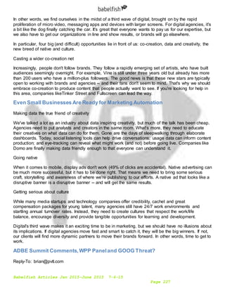 Babelfish Articles Jan 2015-June 2015 7-6-15
Page 227
In other words, we find ourselves in the midst of a third wave of digital, brought on by the rapid
proliferation of micro video, messaging apps and devices with larger screens. For digital agencies, it's
a bit like the dog finally catching the car. It's great that everyone wants to pay us for our expertise, but
we also have to get our organizations in line and show results, or brands will go elsewhere.
In particular, four big (and difficult) opportunities lie in front of us: co-creation, data and creativity, the
new breed of native and culture.
Casting a wider co-creation net
Increasingly, people don't follow brands. They follow a rapidly emerging set of artists, who have built
audiences seemingly overnight. For example, Vine is still under three years old but already has more
than 200 users who have a million-plus followers. The good news is that these new stars are typically
open to working with brands and agencies -- and their fans don't seem to mind. That's why we should
embrace co-creation to produce content that people actually want to see. If you're looking for help in
this area, companies likeTinker Street and Fullscreen can lead the way.
Even Small Businesses Are Ready for Marketing Automation
Making data the true friend of creativity
We've talked a lot as an industry about data inspiring creativity, but much of the talk has been cheap.
Agencies need to put analysts and creators in the same room. What's more, they need to educate
their creatives on what data can do for them. Gone are the days of sleepwalking through elaborate
dashboards. Today, social listening tools can help drive conversations; usage data can inform content
production; and eye-tracking can reveal what might work (and not) before going live. Companies like
Domo are finally making data friendly enough to that everyone can understand it.
Going native
When it comes to mobile, display ads don't work (49% of clicks are accidental). Native advertising can
be much more successful, but it has to be done right. That means we need to bring some serious
craft, storytelling and awareness of where we're publishing to our efforts. A native ad that looks like a
disruptive banner is a disruptive banner -- and will get the same results.
Getting serious about culture
While many media startups and technology companies offer credibility, cachet and great
compensation packages for young talent, many agencies still have 24/7 work environments and
startling annual turnover rates. Instead, they need to create cultures that respect the work/life
balance, encourage diversity and provide tangible opportunities for learning and development.
Digital's third wave makes it an exciting time to be in marketing, but we should have no illusions about
its implications. If digital agencies move fast and smart to catch it, they will be the big winners. If not,
our clients will find more dynamic partners to move their brands forward. In other words, time to get to
work.
ADBE Summit Comments,WPP Paneland GOOG Threat?
Reply-To: brian@pvtl.com
 
