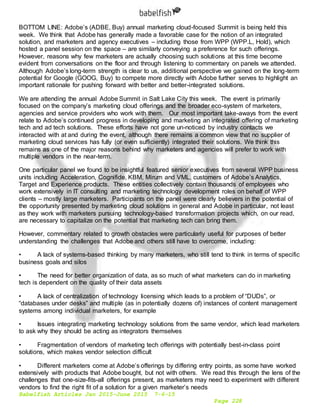 Babelfish Articles Jan 2015-June 2015 7-6-15
Page 228
BOTTOM LINE: Adobe’s (ADBE, Buy) annual marketing cloud-focused Summit is being held this
week. We think that Adobe has generally made a favorable case for the notion of an integrated
solution, and marketers and agency executives – including those from WPP (WPP.L, Hold), which
hosted a panel session on the space – are similarly conveying a preference for such offerings.
However, reasons why few marketers are actually choosing such solutions at this time become
evident from conversations on the floor and through listening to commentary on panels we attended.
Although Adobe’s long-term strength is clear to us, additional perspective we gained on the long-term
potential for Google (GOOG, Buy) to compete more directly with Adobe further serves to highlight an
important rationale for pushing forward with better and better-integrated solutions.
We are attending the annual Adobe Summit in Salt Lake City this week. The event is primarily
focused on the company’s marketing cloud offerings and the broader eco-system of marketers,
agencies and service providers who work with them. Our most important take-aways from the event
relate to Adobe’s continued progress in developing and marketing an integrated offering of marketing
tech and ad tech solutions. These efforts have not gone un-noticed by industry contacts we
interacted with at and during the event, although there remains a common view that no supplier of
marketing cloud services has fully (or even sufficiently) integrated their solutions. We think this
remains as one of the major reasons behind why marketers and agencies will prefer to work with
multiple vendors in the near-term.
One particular panel we found to be insightful featured senior executives from several WPP business
units including Acceleration, Cognifide, KBM, Mirum and VML, customers of Adobe’s Analytics,
Target and Experience products. These entities collectively contain thousands of employees who
work extensively in IT consulting and marketing technology development roles on behalf of WPP
clients – mostly large marketers. Participants on the panel were clearly believers in the potential of
the opportunity presented by marketing cloud solutions in general and Adobe in particular, not least
as they work with marketers pursuing technology-based transformation projects which, on our read,
are necessary to capitalize on the potential that marketing tech can bring them.
However, commentary related to growth obstacles were particularly useful for purposes of better
understanding the challenges that Adobe and others still have to overcome, including:
• A lack of systems-based thinking by many marketers, who still tend to think in terms of specific
business goals and silos
• The need for better organization of data, as so much of what marketers can do in marketing
tech is dependent on the quality of their data assets
• A lack of centralization of technology licensing which leads to a problem of “DUDs”, or
“databases under desks” and multiple (as in potentially dozens of) instances of content management
systems among individual marketers, for example
• Issues integrating marketing technology solutions from the same vendor, which lead marketers
to ask why they should be acting as integrators themselves
• Fragmentation of vendors of marketing tech offerings with potentially best-in-class point
solutions, which makes vendor selection difficult
• Different marketers come at Adobe’s offerings by differing entry points, as some have worked
extensively with products that Adobe bought, but not with others. We read this through the lens of the
challenges that one-size-fits-all offerings present, as marketers may need to experiment with different
vendors to find the right fit of a solution for a given marketer’s needs
 