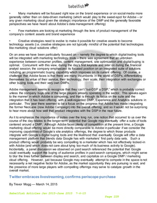 Babelfish Articles Jan 2015-June 2015 7-6-15
Page 229
• Many marketers will be focused right now on the brand experience or on social media more
generally rather than on data-driven marketing (which would play to the sweet-spot for Adobe – or
any given marketing cloud given the strategic importance of the DMP and the generally favorable
perspectives we have heard about Adobe’s data management offering)
• Few marketers are looking at marketing through the lens of product management of the
company’s content assets and brand experience
• Creative strategies need to evolve to make it possible for creative assets to become
technology assets (i.e. creative strategies are not typically mindful of the potential that technologies
like marketing cloud solutions offer)
On an area we have been particularly focused on – namely the degree to which digital trading tools
will be integrated with marketing technology tools – there was agreement that an unbroken
experience between consumer profiles, content management, site optimization and digital buying is
optimal. Concurrent with this view, during the day’s first keynote and later on during the financial
analyst session, the company emphasized its focused position on an integrated suite of solutions
including an programmatic buying capability which improves on its current offering. Of course, a
challenge that Adobe faces is that there are many incumbents in the world of DSPs, differentiating
themselves by virtue of their service, their technology, their scale, their integration with exchanges or
other buying tools and their very own DMPs.
Adobe management seems to recognize that they can’t “out-DSP a DSP,” which is probably correct
unless the company buys one of the large players already operating in the sector. This speaks again
to the manner in which Adobe is competing, and that is through its focus on the suite and the
integration that it has been offering, with a well-regarded DMP, Experience and Analytics solutions in
particular. This year there seemed to be a focus on the progress that Adobe has made integrating
the former NeoLane (now Adobe Campaign) into the overall offering, and so it would not be surprising
to hear more about how well that product integrates with the DSP in the near future.
As it to emphasize the importance of suites over the long run, one notion that occurred to us over the
course of the day relates to the longer-term potential that Google may eventually offer a suite of tools
centered around a DMP. Although Adobe faces plenty of competition at the present time, a Google
marketing cloud offering would be more directly comparable to Adobe in particular if we consider the
improving capabilities of Google’s site analytics offerings, the degree to which those products
integrate with Google’s digital buying tools and the likelihood that eventually Google will offer a data
management platform that blends data Google has with marketers’ first party data sets. Such a
product offering would probably be very compelling to a marketer which has not effectively locked-in
with Adobe (and which does not care about tying too much of its business activity to Google).
Incidentally, a panel discussion we observed on paid search referenced the potential that Google
could eventually support the buying of audience profiles in paid search campaigns, which might serve
to blur the lines further between display and search, and capitalize on a Google DMP / marketing
cloud offering. However, just because Google may eventually attempt to compete in the space is not
necessarily a net negative factor for Adobe, as the market opportunity they are pursuing is vast, and
the presence of more large players with compelling offerings may serve to catalyze growth in the
overall market.
Twitter embraces livestreaming,confirms periscope purchase
By Trevor Mogg — March 14, 2015
 