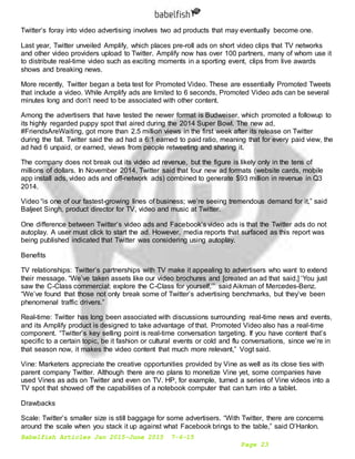 Babelfish Articles Jan 2015-June 2015 7-6-15
Page 23
Twitter’s foray into video advertising involves two ad products that may eventually become one.
Last year, Twitter unveiled Amplify, which places pre-roll ads on short video clips that TV networks
and other video providers upload to Twitter. Amplify now has over 100 partners, many of whom use it
to distribute real-time video such as exciting moments in a sporting event, clips from live awards
shows and breaking news.
More recently, Twitter began a beta test for Promoted Video. These are essentially Promoted Tweets
that include a video. While Amplify ads are limited to 6 seconds, Promoted Video ads can be several
minutes long and don’t need to be associated with other content.
Among the advertisers that have tested the newer format is Budweiser, which promoted a followup to
its highly regarded puppy spot that aired during the 2014 Super Bowl. The new ad,
#FriendsAreWaiting, got more than 2.5 million views in the first week after its release on Twitter
during the fall. Twitter said the ad had a 6:1 earned to paid ratio, meaning that for every paid view, the
ad had 6 unpaid, or earned, views from people retweeting and sharing it.
The company does not break out its video ad revenue, but the figure is likely only in the tens of
millions of dollars. In November 2014, Twitter said that four new ad formats (website cards, mobile
app install ads, video ads and off-network ads) combined to generate $93 million in revenue in Q3
2014.
Video “is one of our fastest-growing lines of business; we’re seeing tremendous demand for it,” said
Baljeet Singh, product director for TV, video and music at Twitter.
One difference between Twitter’s video ads and Facebook’s video ads is that the Twitter ads do not
autoplay. A user must click to start the ad. However, media reports that surfaced as this report was
being published indicated that Twitter was considering using autoplay.
Benefits
TV relationships: Twitter’s partnerships with TV make it appealing to advertisers who want to extend
their message. “We’ve taken assets like our video brochures and [created an ad that said,] ‘You just
saw the C-Class commercial; explore the C-Class for yourself,’” said Aikman of Mercedes-Benz.
“We’ve found that those not only break some of Twitter’s advertising benchmarks, but they’ve been
phenomenal traffic drivers.”
Real-time: Twitter has long been associated with discussions surrounding real-time news and events,
and its Amplify product is designed to take advantage of that. Promoted Video also has a real-time
component. “Twitter’s key selling point is real-time conversation targeting. If you have content that’s
specific to a certain topic, be it fashion or cultural events or cold and flu conversations, since we’re in
that season now, it makes the video content that much more relevant,” Vogt said.
Vine: Marketers appreciate the creative opportunities provided by Vine as well as its close ties with
parent company Twitter. Although there are no plans to monetize Vine yet, some companies have
used Vines as ads on Twitter and even on TV. HP, for example, turned a series of Vine videos into a
TV spot that showed off the capabilities of a notebook computer that can turn into a tablet.
Drawbacks
Scale: Twitter’s smaller size is still baggage for some advertisers. “With Twitter, there are concerns
around the scale when you stack it up against what Facebook brings to the table,” said O’Hanlon.
 