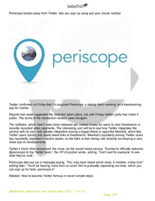 Babelfish Articles Jan 2015-June 2015 7-6-15
Page 230
Periscope breaks away from Twitter, lets you sign up using just your phone number
Twitter confirmed on Friday that it’s acquired Periscope, a startup that’s working on a livestreaming
app for mobile.
Reports last week suggested the deal had taken place, but until Friday neither party had made it
public. The terms of the transaction haven’t been divulged.
The software, which hasn’t even been released yet, makes it easy for users to view livestreams or
recently recorded video segments. The interesting part will be to see how Twitter integrates the
service with its own, with greater integration posing a bigger threat to apps like Meerkat, which lets
Twitter users quickly and easily tweet links to livestreams. Meerkat’s popularity among Twitter users
has reportedly exploded in recent weeks, so the folks at that startup will certainly be keeping a very
close eye on developments.
Twitter’s Kevin Weil announced the move via the social media service. “Excited to officially welcome
@periscopo to the Twitter team,” the VP of product wrote, adding, “Can’t wait for everyone to see
what they’ve built.”
Periscope also put out a message,saying, “You may have heard some news: It involves a blue bird,”
adding later, “You’ll be hearing more from us soon! We’re gradually expanding our beta, which you
can sign up for here: periscope.tv”
Related: How to become Twitter famous in seven simple steps
 