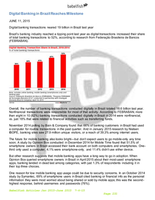 Babelfish Articles Jan 2015-June 2015 7-6-15
Page 231
Digital Banking in BrazilReaches Milestone
JUNE 11, 2015
Digital banking transactions neared 19 billion in Brazil last year
Brazil’s banking industry reached a tipping point last year as digital transactions increased their share
of total banking transactions to 52%, according to research from Federação Brasileira de Bancos
(FEBRABAN).
Overall, the number of banking transactions conducted digitally in Brazil totaled 18.6 billion last year.
Nonfinancial transactions were responsible for most of that activity. According to FEBRABAN, more
than eight in 10 (82%) banking transactions conducted digitally in Brazil in 2014 were nonfinancial,
vs. just 18% that were related to financial activities such as transferring funds.
November 2014 polling by Bain & Company found that 66% of banking customers in Brazil had used
a computer for routine transactions in the past quarter. And in January 2015 research by Nielsen
IBOPE, banking sites saw 27.9 million unique visitors, or a reach of 39.3% among internet users.
The future for mobile banking also looks bright—but don’t expect users to go mobile-only any time
soon. A study by Opinion Box conducted in December 2014 for Mobile Time found that 51.5% of
smartphone owners in Brazil accessed their bank account on both computers and smartphones. One-
third only used a computer, 4.1% were smartphone-only, and 11.4% didn’t use either device.
But other research suggests that mobile banking apps have a long way to go in adoption. When
Opinion Box queried smartphone owners in Brazil in April 2015 about their most-used smartphone
apps, banking landed in dead last among categories, with just 1.3% of respondents including it in
their top three choices.
One reason for low mobile banking app usage could be due to security concerns. In an October 2014
study by Symantec, 69% of smartphone users in Brazil cited banking or financial info as the personal
information they were most worried about being shared or sold by mobile apps; this was the second-
highest response, behind usernames and passwords (76%).
 