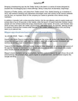 Babelfish Articles Jan 2015-June 2015 7-6-15
Page 232
Bringing a livestreaming app into the Twitter family is the latest in a series of moves designed to
broaden the microblogging app’s media offerings, taking it away from its text-heavy beginnings.
Previews of Twitter photos, and videos from Twitter-owned Vine, started showing up in timelines in
2013, with research showing such placement encourages more user activity on the service (retweets
and the like), an important factor for the company as it seeks to generate more interest among
marketers.
In addition, it recently built a video-recording function into the app allowing users to easily create and
embed clips of up to 30 seconds in their tweets, while the launch of Audio Cards last October means
people can now embed content like songs andpodcasts in their tweets. Of course, such features also
serve to keep users within the Twitter app for longer, with Audio Cards, for example, allowing people
to continue browsing their timeline while listening to the content instead of hitting a link and being
taken to an external site.
Blippar app visualoverhaulaims to identify everything aroundyou
by JACKIE DOVE Tweet — 15 Mar,
Anyone who drinks Pepsi or reads a fashion magazine has come into contact with Blippar, the image
recognition and augmented reality app that connects users with a huge number of products and
services by serving a layer of brand-based interactive content.
Today at SXSW, Blippar’s CEO and founder Ambarish Mitra announced an upcoming new version of
the app that focuses on non-brand visual search, allowing users to delve more deeply into a vaster
array of both products and real world objects.
Blippar’s brand orientation isn’t going anywhere, but Mitra seeks to expand the app’s focus into an all-
encompassing and universal visual search engine to complement text- and link-based engines like
Google and Bing.
 