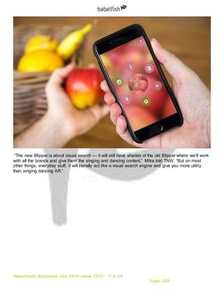 Babelfish Articles Jan 2015-June 2015 7-6-15
Page 233
“The new Blippar is about visual search — it will still have shades of the old Blippar where we’ll work
with all the brands and give them the singing and dancing content,” Mitra told TNW. “But on most
other things, everyday stuff, it will literally act like a visual search engine and give you more utility
than singing dancing AR.”
 