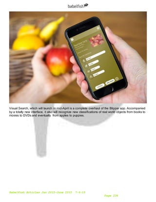 Babelfish Articles Jan 2015-June 2015 7-6-15
Page 234
Visual Search, which will launch in mid-April is a complete overhaul of the Blippar app. Accompanied
by a totally new interface, it also will recognize new classifications of real world objects from books to
movies to DVDs and eventually from apples to puppies.
 