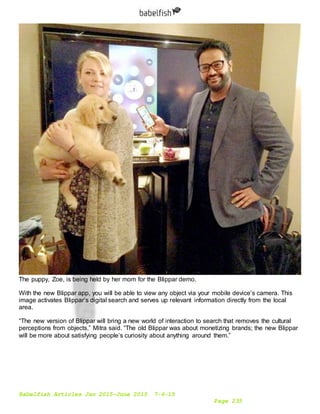 Babelfish Articles Jan 2015-June 2015 7-6-15
Page 235
The puppy, Zoe, is being held by her mom for the Blippar demo.
With the new Blippar app, you will be able to view any object via your mobile device’s camera. This
image activates Blippar’s digital search and serves up relevant information directly from the local
area.
“The new version of Blippar will bring a new world of interaction to search that removes the cultural
perceptions from objects,” Mitra said. “The old Blippar was about monetizing brands; the new Blippar
will be more about satisfying people’s curiosity about anything around them.”
 